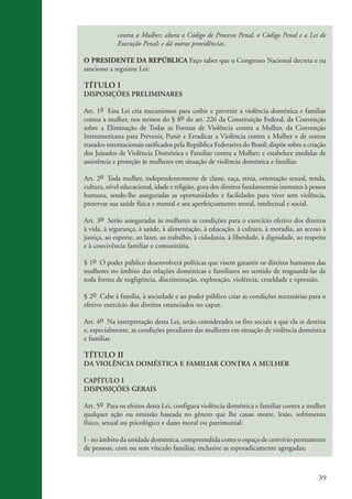 contra a Mulher; altera o Código de Processo Penal, o Código Penal e a Lei de
                                 Execução Penal; e dá outras providências.

                    O PRESIDENTE DA REPÚBLICA Faço saber que o Congresso Nacional decreta e eu
                    sanciono a seguinte Lei:

                    TÍTULO I
                    DISPOSIÇÕES PRELIMINARES

                    Art. 1o Esta Lei cria mecanismos para coibir e prevenir a violência doméstica e familiar
                    contra a mulher, nos termos do § 8o do art. 226 da Constituição Federal, da Convenção
                    sobre a Eliminação de Todas as Formas de Violência contra a Mulher, da Convenção
                    Interamericana para Prevenir, Punir e Erradicar a Violência contra a Mulher e de outros
                    tratados internacionais ratificados pela República Federativa do Brasil; dispõe sobre a criação
                    dos Juizados de Violência Doméstica e Familiar contra a Mulher; e estabelece medidas de
                    assistência e proteção às mulheres em situação de violência doméstica e familiar.

                    Art. 2o Toda mulher, independentemente de classe, raça, etnia, orientação sexual, renda,
                    cultura, nível educacional, idade e religião, goza dos direitos fundamentais inerentes à pessoa
                    humana, sendo-lhe asseguradas as oportunidades e facilidades para viver sem violência,
                    preservar sua saúde física e mental e seu aperfeiçoamento moral, intelectual e social.

                    Art. 3o Serão asseguradas às mulheres as condições para o exercício efetivo dos direitos
                    à vida, à segurança, à saúde, à alimentação, à educação, à cultura, à moradia, ao acesso à
                    justiça, ao esporte, ao lazer, ao trabalho, à cidadania, à liberdade, à dignidade, ao respeito
                    e à convivência familiar e comunitária.

                    § 1o O poder público desenvolverá políticas que visem garantir os direitos humanos das
                    mulheres no âmbito das relações domésticas e familiares no sentido de resguardá-las de
                    toda forma de negligência, discriminação, exploração, violência, crueldade e opressão.

                    § 2o Cabe à família, à sociedade e ao poder público criar as condições necessárias para o
                    efetivo exercício dos direitos enunciados no caput.

                    Art. 4o Na interpretação desta Lei, serão considerados os fins sociais a que ela se destina
                    e, especialmente, as condições peculiares das mulheres em situação de violência doméstica
                    e familiar.

                    TÍTULO II
                    DA VIOLÊNCIA DOMÉSTICA E FAMILIAR CONTRA A MULHER

                    CAPÍTULO I
                    DISPOSIÇÕES GERAIS

                    Art. 5o Para os efeitos desta Lei, configura violência doméstica e familiar contra a mulher
                    qualquer ação ou omissão baseada no gênero que lhe cause morte, lesão, sofrimento
                    físico, sexual ou psicológico e dano moral ou patrimonial:

                    I - no âmbito da unidade doméstica, compreendida como o espaço de convívio permanente
                    de pessoas, com ou sem vínculo familiar, inclusive as esporadicamente agregadas;



                                                                                                                39


kit3_mod3.indd 39                                                                                              3/6/07 10:21:47 AM
 