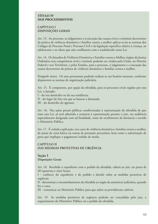 TÍTULO IV
                    DOS PROCEDIMENTOS

                    CAPÍTULO I
                    DISPOSIÇÕES GERAIS

                    Art. 13. Ao processo, ao julgamento e à execução das causas cíveis e criminais decorrentes
                    da prática de violência doméstica e familiar contra a mulher aplicar-se-ão as normas dos
                    Códigos de Processo Penal e Processo Civil e da legislação específica relativa à criança, ao
                    adolescente e ao idoso que não conflitarem com o estabelecido nesta Lei.

                    Art. 14. Os Juizados de Violência Doméstica e Familiar contra a Mulher, órgãos da Justiça
                    Ordinária com competência cível e criminal, poderão ser criados pela União, no Distrito
                    Federal e nos Territórios, e pelos Estados, para o processo, o julgamento e a execução das
                    causas decorrentes da prática de violência doméstica e familiar contra a mulher.

                    Parágrafo único. Os atos processuais poderão realizar-se em horário noturno, conforme
                    dispuserem as normas de organização judiciária.

                    Art. 15. É competente, por opção da ofendida, para os processos cíveis regidos por esta
                    Lei, o Juizado:
                    I - do seu domicílio ou de sua residência;
                    II - do lugar do fato em que se baseou a demanda;
                    III - do domicílio do agressor.

                    Art. 16. Nas ações penais públicas condicionadas à representação da ofendida de que
                    trata esta Lei, só será admitida a renúncia à representação perante o juiz, em audiência
                    especialmente designada com tal finalidade, antes do recebimento da denúncia e ouvido
                    o Ministério Público.

                    Art. 17. É vedada a aplicação, nos casos de violência doméstica e familiar contra a mulher,
                    de penas de cesta básica ou outras de prestação pecuniária, bem como a substituição de
                    pena que implique o pagamento isolado de multa.

                    CAPÍTULO II
                    DAS MEDIDAS PROTETIVAS DE URGÊNCIA

                    Seção I
                    Disposições Gerais

                    Art. 18. Recebido o expediente com o pedido da ofendida, caberá ao juiz, no prazo de
                    48 (quarenta e oito) horas:
                    I - conhecer do expediente e do pedido e decidir sobre as medidas protetivas de
                    urgência;
                    II - determinar o encaminhamento da ofendida ao órgão de assistência judiciária, quando
                    for o caso;
                    III - comunicar ao Ministério Público para que adote as providências cabíveis.

                    Art. 19. As medidas protetivas de urgência poderão ser concedidas pelo juiz, a
                    requerimento do Ministério Público ou a pedido da ofendida.



                                                                                                             43


kit3_mod3.indd 43                                                                                           3/6/07 10:21:48 AM
 