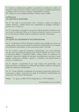 II - fiscalizar os estabelecimentos públicos e particulares de atendimento à mulher em
           situação de violência doméstica e familiar, e adotar, de imediato, as medidas administrativas
           ou judiciais cabíveis no tocante a quaisquer irregularidades constatadas;
           III - cadastrar os casos de violência doméstica e familiar contra a mulher.

           CAPÍTULO IV
           DA ASSISTÊNCIA JUDICIÁRIA

           Art. 27. Em todos os atos processuais, cíveis e criminais, a mulher em situação de
           violência doméstica e familiar deverá estar acompanhada de advogado, ressalvado o
           previsto no art. 19 desta Lei.

           Art. 28. É garantido a toda mulher em situação de violência doméstica e familiar o acesso
           aos serviços de Defensoria Pública ou de Assistência Judiciária Gratuita, nos termos da
           lei, em sede policial e judicial, mediante atendimento específico e humanizado.

           TÍTULO V
           DA EQUIPE DE ATENDIMENTO MULTIDISCIPLINAR

           Art. 29. Os Juizados de Violência Doméstica e Familiar contra a Mulher que vierem a ser
           criados poderão contar com uma equipe de atendimento multidisciplinar, a ser integrada
           por profissionais especializados nas áreas psicossocial, jurídica e de saúde.

           Art. 30. Compete à equipe de atendimento multidisciplinar, entre outras atribuições
           que lhe forem reservadas pela legislação local, fornecer subsídios por escrito ao juiz,
           ao Ministério Público e à Defensoria Pública, mediante laudos ou verbalmente em
           audiência, e desenvolver trabalhos de orientação, encaminhamento, prevenção e outras
           medidas, voltados para a ofendida, o agressor e os familiares, com especial atenção às
           crianças e aos adolescentes.

           Art. 31. Quando a complexidade do caso exigir avaliação mais aprofundada, o juiz
           poderá determinar a manifestação de profissional especializado, mediante a indicação da
           equipe de atendimento multidisciplinar.

           Art. 32. O Poder Judiciário, na elaboração de sua proposta orçamentária, poderá prever
           recursos para a criação e manutenção da equipe de atendimento multidisciplinar, nos
           termos da Lei de Diretrizes Orçamentárias.

           Brasília, 7 de agosto de 2006; 185o da Independência e 118o da República.

                                                                   LUIZ INÁCIO LULA DA SILVA




          46


kit3_mod3.indd 46                                                                                          3/6/07 10:21:49 AM
 