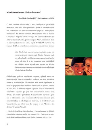 Multiculturalismo e direitos humanos1

                            Vera Maria Candau PUC-Rio/Novamerica 2001


          O atual contexto internacional, a nova configuração que se está
          afirmando com força principalmente a partir de setembro deste
          ano, certamente não constitui um cenário propício à afirmação de
          uma cultura dos direitos humanos. O documento final da recente
          Conferência Regional sobre Educação em Direitos Humanos na
          América Latina e Caribe, promovida pelo Alto Comissariado para
          os Direitos Humanos da ONU e pela UNESCO, realizada no
          México, de 28 de novembro ao primeiro do presente mês, afirma:


                       Esta Conferência expressa sua preocupação porque no
                       momento presente o exercício dos Direitos Humanos pode
                       ser subordinado a políticas de segurança nacional, assim
                       como pelo fato de se ter produzido uma imobilidade
                       em relação a apoiar agendas para avançar nos direitos
                       humanos, concretamente as relativas às recomendações da
                       Conferência de Durban.


          Globalização, políticas neoliberais, segurança global, estas são
          realidades que estão acentuando a exclusão, em suas diferentes
          formas e manifestações. No entanto, não afetam igualmente a
          todos os grupos sociais e culturais, nem a todos os países e, dentro
          de cada país, às diferentes regiões e pessoas. São os considerados
          “diferentes”, aqueles que por suas características sociais e/ou
          étnicas, por serem “portadores de necessidades especiais”, por
          não se adequarem a uma sociedade cada vez mais marcada pela
          competitividade e pela lógica do mercado, os “perdedores”, os
          “descartáveis”, que vêem cada dia negado o seu “direito a ter
          direitos” (Hannah Arendt).

          1 CANDAU, Vera Maria. Multiculturalismo e Direitos Humanos. In: BRASIL.
          Construindo a Cidadania: desafios para o século XXI – Capacitação em rede.
          Recife: Rede Brasileira de Educação em Direitos Humanos, 2001. p.43-48.



          6


kit3_mod3.indd 6                                                                       3/6/07 10:21:39 AM
 