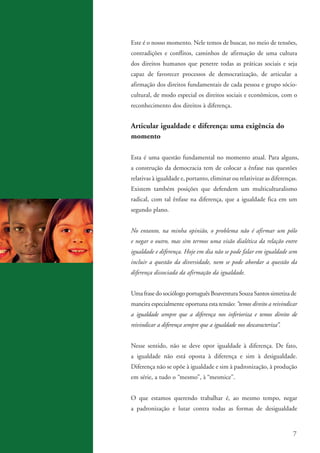 Este é o nosso momento. Nele temos de buscar, no meio de tensões,
                   contradições e conflitos, caminhos de afirmação de uma cultura
                   dos direitos humanos que penetre todas as práticas sociais e seja
                   capaz de favorecer processos de democratização, de articular a
                   afirmação dos direitos fundamentais de cada pessoa e grupo sócio-
                   cultural, de modo especial os direitos sociais e econômicos, com o
                   reconhecimento dos direitos à diferença.


                   Articular igualdade e diferença: uma exigência do
                   momento

                   Esta é uma questão fundamental no momento atual. Para alguns,
                   a construção da democracia tem de colocar a ênfase nas questões
                   relativas à igualdade e, portanto, eliminar ou relativizar as diferenças.
                   Existem também posições que defendem um multiculturalismo
                   radical, com tal ênfase na diferença, que a igualdade fica em um
                   segundo plano.


                   No entanto, na minha opinião, o problema não é afirmar um pólo
                   e negar o outro, mas sim termos uma visão dialética da relação entre
                   igualdade e diferença. Hoje em dia não se pode falar em igualdade sem
                   incluir a questão da diversidade, nem se pode abordar a questão da
                   diferença dissociada da afirmação da igualdade.


                   Uma frase do sociólogo português Boaventura Souza Santos sintetiza de
                   maneira especialmente oportuna esta tensão: “temos direito a reivindicar
                   a igualdade sempre que a diferença nos inferioriza e temos direito de
                   reivindicar a diferença sempre que a igualdade nos descaracteriza”.


                   Nesse sentido, não se deve opor igualdade à diferença. De fato,
                   a igualdade não está oposta à diferença e sim à desigualdade.
                   Diferença não se opõe à igualdade e sim à padronização, à produção
                   em série, a tudo o “mesmo”, à “mesmice”.


                   O que estamos querendo trabalhar é, ao mesmo tempo, negar
                   a padronização e lutar contra todas as formas de desigualdade


                                                                                            7


kit3_mod3.indd 7                                                                         3/6/07 10:21:42 AM
 