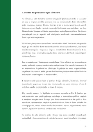 9
A questão das políticas de ação afirmativa
As políticas de ação afirmativa suscitam uma grande polêmica em todas as sociedades
em que se propõem medidas concretas para sua implementação. Entre nós também
estão provocando intensos debates. Esse fato é em si mesmo positivo, pois desvela
inúmeros aspectos ligados à própria construção histórica da nossa sociedade e sua forte
hierarquização, lógica de privilégios, autoritarismo, apadrinhamento e favor. São debates
marcados pela emoção e a paixão, onde a indignação, a militância e o conservadorismo se
fazem especialmente presentes.
No entanto, para que não se transforme em um debate estéril, é necessário, em primeiro
lugar, que nos situemos diante do reconhecimento desses sujeitos históricos, que muitas
vezes foram relegados e negados ao longo da nossa história, do reconhecimento da sua
contribuição para a construção dos países latino-americanos, do Brasil, para configurar-
nos culturalmente.
Esse reconhecimento é fundamental, mas não basta. Não é suficiente um reconhecimento
teórico ou formal, expresso em declarações meio retóricas. Esse reconhecimento tem de
ser acompanhado de políticas de valorização, de políticas de acesso a oportunidades,
de políticas de acesso ao poder, que são fundamentais para que esses sujeitos históricos
tenham uma cidadania plena na nossa sociedade.
É nesse horizonte que se situam as políticas de ação afirmativa, orientadas a favorecer
determinados grupos que tiveram suas oportunidades de acesso a recursos e bens da
sociedade negadas ou minimizadas ao longo da história.
Um exemplo concreto é a legislação recentemente aprovada no Rio de Janeiro, que
está provocando uma grande polêmica, que obriga as universidades públicas estaduais
a reservarem um porcentual de vagas para alunos oriundos das escolas públicas. Essa
medida vai, evidentemente, ampliar as possibilidades de alunos e alunas oriundos das
classes populares, onde o número de afro-descendentes é elevado, ingressarem no ensino
superior, expandindo assim suas oportunidades educacionais.
As políticas de ação afirmativa estão voltadas para, numa sociedade marcada pela
desigualdade e fortes mecanismos de exclusão, favorecer o acesso às mulheres, à população
kit3_mod3.indd 9 3/6/07 10:21:42 AM
 