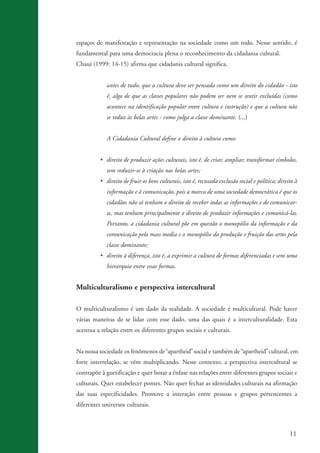 11
espaços de manifestação e representação na sociedade como um todo. Nesse sentido, é
fundamental para uma democracia plena o reconhecimento da cidadania cultural.
Chauí (1999: 14-15) afirma que cidadania cultural significa,
antes de tudo, que a cultura deve ser pensada como um direito do cidadão - isto
é, algo de que as classes populares não podem ser nem se sentir excluídas (como
acontece na identificação popular entre cultura e instrução) e que a cultura não
se reduz às belas artes - como julga a classe dominante. (...)
A Cidadania Cultural define o direito à cultura como:
• direito de produzir ações culturais, isto é, de criar, ampliar, transformar símbolos,
sem reduzir-se à criação nas belas artes;
• direito de fruir os bens culturais, isto é, recusada exclusão social e política; direito à
informação e à comunicação, pois a marca de uma sociedade democrática é que os
cidadãos não só tenham o direito de receber todas as informações e de comunicar-
se, mas tenham principalmente o direito de produzir informações e comunicá-las.
Portanto, a cidadania cultural põe em questão o monopólio da informação e da
comunicação pelo mass media e o monopólio da produção e fruição das artes pela
classe dominante;
• direito à diferença, isto é, a exprimir a cultura de formas diferenciadas e sem uma
hierarquia entre essas formas.
Multiculturalismo e perspectiva intercultural
O multiculturalismo é um dado da realidade. A sociedade é multicultural. Pode haver
várias maneiras de se lidar com esse dado, uma das quais é a interculturalidade. Esta
acentua a relação entre os diferentes grupos sociais e culturais.
Na nossa sociedade os fenômenos de apartheid social e também de apartheid cultural, em
forte interrelação, se vêm multiplicando. Nesse contexto, a perspectiva intercultural se
contrapõe à guetificação e quer botar a ênfase nas relações entre diferentes grupos sociais e
culturais. Quer estabelecer pontes. Não quer fechar as identidades culturais na afirmação
das suas especificidades. Promove a interação entre pessoas e grupos pertencentes a
diferentes universos culturais.
kit3_mod3.indd 11 3/6/07 10:21:42 AM
“ ” “ ”
 