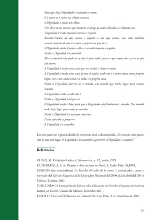 13
Para que haja Dignidade é necessário o outro.
E o outro só é outro na relação conosco.
A Dignidade é então um olhar.
Um olhar a nós mesmos que também se dirige ao outro olhando-se e olhando-nos.
Dignidade é então reconhecimento e respeito.
Reconhecimento do que somos e respeito a isto que somos, sim, mas também
reconhecimento do que é o outro e respeito ao que ele é.
A Dignidade então é ponte e olhar e reconhecimento e respeito.
Então a Dignidade é o amanhã.
Mas o amanhã não pode ser se não é para todos, para os que somos nós e para os que
são outros.
A Dignidade é então uma casa que nos inclui e inclui o outro.
A Dignidade é então uma casa de um só andar, onde nós e o outro temos nosso próprio
lugar, isto e não outra coisa é a vida, e a própria casa.
Então a Dignidade deveria ser o mundo, um mundo que tenha lugar para muitos
mundos.
A Dignidade então ainda não é.
Então a Dignidade está por ser.
A Dignidade então é lutar para que a Dignidade seja finalmente o mundo. Um mundo
onde haja lugar para todos os mundos.
Então a Dignidade é e está por construir.
É um caminho a percorrer.
A Dignidade é o amanhã.
Este nos parece ser o grande desafio do momento atual da humanidade. Um mundo onde parece
que só uns têm lugar. “A Dignidade é um caminho a percorrer. A Dignidade é o amanhã”
Referências
CHAUÍ, M. Cidadania Cultural, Novamerica, n. 82, junho,1999.
GUIMARÃES, A. S. A. Racismo e Anti-racismo no Brasil. S. Paulo, Edit. 34,1999.
MARCOS (sub-comandante) La Marcha del color de la tierra. (comunicados, cartas y
mensajes del Ejército Zapatista de Ia Liberación Nacional del 2000 al 2 de abril del 2001)
México, Rizoma, 2001.
ONUIUNESCO Declaración de México sobre Educación en Derechos Humanos en América
Latina y el Caribe, Ciudad de México, diciembre 2001.
UNESCO Universal Declaration on Cultural Diversity. Paris, 2 de novembro de 2001.
kit3_mod3.indd 13 3/6/07 10:21:43 AM
 