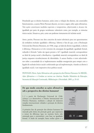 17
De que modo conceber as ações afirmativas
sob a perspectiva dos direitos humanos?
[...] a partir da Declaração Universal de 1948,
começa a se desenvolver o Direito Internacional dos
Direitos Humanos, mediante a adoção de inúmeros
tratados internacionais voltados à proteção de direitos
fundamentais.
A primeira fase de proteção dos direitos humanos foi
marcada pela tônica da proteção geral, que expressava
o temor da diferença (que no nazismo havia sido
orientada para o extermínio), com base na igualdade
formal. A título de exemplo, basta avaliar quem é o
Postulando que os direitos humanos, assim como a violação dos direitos, são construídos
historicamente, a autora Flávia Piovesan discorre, no texto a seguir, sobre ações afirmativas.
Tais ações constituem medidas especiais e temporárias, objetivando o alcance da
igualdade por parte de grupos socialmente vulneráveis como, por exemplo, as minorias
étnico-raciais. Situam-se, pois, como um poderoso instrumento de inclusão social.
Antes, porém, Piovesan traz dois conceitos da maior relevância para nos aproximarmos
da verdadeira inclusão: igualdade e diferença. Salienta o fato de que, com a Declaração
Universal dos Direitos Humanos, de 1948, surge, ao lado do direito à igualdade, o direito
à diferença. Destacam-se aí três vertentes da concepção da igualdade: igualdade formal,
reduzida à fórmula “todos são iguais perante a lei”; igualdade material, correspondente
ao ideal de justiça social e distributiva; e igualdade material correspondente ao ideal de
justiça enquanto reconhecimento de identidades. A autora finaliza o texto advertindo-
nos sobre a necessidade de se implementarem medidas emergenciais para romper com o
legado de exclusão étnico-racial e enfatizando que tal implementação, visando ao direito à
igualdade racial, é um imperativo ético-político-social.
PIOVESAN, Flavia. Ações Afirmativas sob a perspectiva dos Direitos Humanos. In: BRASIL.
Ações Afirmativas e o Combate ao racismo nas Américas. Brasília: Ministério da Educação,
Secretaria de Educação Continuada, Alfabetização e Diversidade, 2005. p. 35-43.
kit3_mod3.indd 17 3/6/07 10:21:44 AM
 