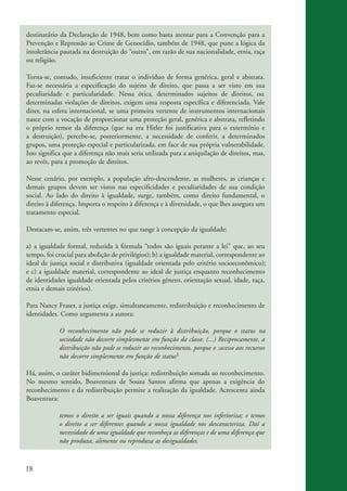 18
destinatário da Declaração de 1948, bem como basta atentar para a Convenção para a
Prevenção e Repressão ao Crime de Genocídio, também de 1948, que pune a lógica da
intolerância pautada na destruição do “outro”, em razão de sua nacionalidade, etnia, raça
ou religião.
Torna-se, contudo, insuficiente tratar o indivíduo de forma genérica, geral e abstrata.
Faz-se necessária a especificação do sujeito de direito, que passa a ser visto em sua
peculiaridade e particularidade. Nessa ótica, determinados sujeitos de direitos, ou
determinadas violações de direitos, exigem uma resposta específica e diferenciada. Vale
dizer, na esfera internacional, se uma primeira vertente de instrumentos internacionais
nasce com a vocação de proporcionar uma proteção geral, genérica e abstrata, refletindo
o próprio temor da diferença (que na era Hitler foi justificativa para o extermínio e
a destruição), percebe-se, posteriormente, a necessidade de conferir, a determinados
grupos, uma proteção especial e particularizada, em face de sua própria vulnerabilidade.
Isso significa que a diferença não mais seria utilizada para a aniquilação de direitos, mas,
ao revés, para a promoção de direitos.
Nesse cenário, por exemplo, a população afro-descendente, as mulheres, as crianças e
demais grupos devem ser vistos nas especificidades e peculiaridades de sua condição
social. Ao lado do direito à igualdade, surge, também, como direito fundamental, o
direito à diferença. Importa o respeito à diferença e à diversidade, o que lhes assegura um
tratamento especial.
Destacam-se, assim, três vertentes no que tange à concepção da igualdade:
a) a igualdade formal, reduzida à fórmula “todos são iguais perante a lei” que, ao seu
tempo, foi crucial para abolição de privilégios); b) a igualdade material, correspondente ao
ideal de justiça social e distributiva (igualdade orientada pelo critério s cioeconômico);
e c) a igualdade material, correspondente ao ideal de justiça enquanto reconhecimento
de identidades igualdade orientada peIos critérios gênero, orientação sexual, idade, raça,
etnia e demais critérios).
Para Nancy Fraser, a justiça exige, simultaneamente, redistribuição e reconhecimento de
identidades. Como argumenta a autora:
O reconhecimento não pode se reduzir à distribuição, porque o status na
sociedade não decorre simplesmente em função da classe. (...) Reciprocamente, a
distribuição não pode se reduzir ao reconhecimento, porque o :acesso aos recursos
não decorre simplesmente em função de status1
Há, assim, o caráter bidimensional da justiça: redistribuição somada ao reconhecimento.
No mesmo sentido, Boaventura de Souza Santos afirma que apenas a exigência do
reconhecimento e da redistribuição permite a realização da igualdade. Acrescenta ainda
Boaventura:
temos o direito a ser iguais quando a nossa diferença nos inferioriza; e temos
o direito a ser diferentes quando a nossa igualdade nos descaracteriza. Daí a
necessidade de uma igualdade que reconheça as diferenças e de uma diferença que
não produza, alimente ou reproduza as desigualdades.
kit3_mod3.indd 18 3/6/07 10:21:44 AM
o
 