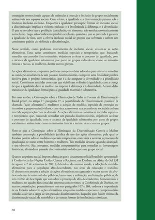 20
estratégias promocionais capazes de estimular a inserção e inclusão de grupos socialmente
vulneráveis nos espaços sociais. Com efeito, a igualdade e a discriminação pairam sob o
binômio inclusão-exclusão. Enquanto a igualdade pressupõe formas de inclusão social,
a discriminação implica a violenta exclusão e a intolerância à diferença e à diversidade.
O que se percebe é que a proibição da exclusão, em si mesma, não resulta automaticamente
na inclusão. Logo, não é suficiente proibir a exclusão, quando o que se pretende é garantir
a igualdade de fato, com a efetiva inclusão social de grupos que sofreram e sofrem um
consistente padrão de violência e discriminação.
Nesse sentido, como poderoso instrumento de inclusão social, situam-se as ações
afirmativas. Estas ações constituem medidas especiais e temporárias que, buscando
remediar um passado discriminatório, objetivam acelerar o processo de igualdade, com
o alcance da igualdade substantiva por parte de grupos vulneráveis, como as minorias
étnicas e raciais, as mulheres, dentre outros grupos.
As ações afirmativas, enquanto políticas compensatórias adotadas para aliviar e remediar
as condições resultantes de um passado discriminatório, cumprem uma finalidade pública
decisiva para o projeto democrático, que é a de assegurar a diversidade e a pluralidade
social. Constituem medidas concretas que viabilizam o direito à igualdade, com a crença
de que a igualdade deve se moldar no respeito à diferença e à diversidade. Através delas
transita·se da igualdade formal para a igualdade material e substantiva.
Por essas razões, a Convenção sobre a Eliminação de Todas as Formas de Discriminação
Racial prevê, no artigo 1°, parágrafo 4º, a possibilidade de “discriminação positiva” (a
chamada “ação afirmativa”), mediante a adoção de medidas especiais de proteção ou
incentivo a grupos ou indivíduos, com vista a promover sua ascensão na sociedade até um
nível de equiparação com os demais. As ações afirmativas constituem medidas especiais
e temporárias que, buscando remediar um passado discriminatório, objetivam acelerar
o processo de igualdade, com o alcance da igualdade substantiva por parte de grupos
socialmente vulneráveis, como as minorias étnicas e raciais, dentre outros grupos.
Note-se que a Convenção sobre a Eliminação da Discriminação Contra a Mulher
também contempla a possibilidade jurídica de uso das ações afirmativas, pela qual os
Estados podem adotar medidas especiais temporárias, com vista a acelerar o processo de
igualização de status entre homens e mulheres. Tais medidas cessarão quando alcançado
o seu objetivo. São, portanto, medidas compensatórias para remediar as desvantagens
históricas, aliviando o passado discriminatório sofrido por esse grupo social.
Quanto ao prisma racial, importa destacar que o documento oficial brasileiro apresentado
à Conferência das Nações Unidas Contra o Racismo, em Durban, na Africa do Sul (31
de agosto a 7 de setembro de 2001), defendeu, do mesmo modo, a adoção de medidas
afirmativas para a população afro-descendente, nas áreas da educação e trabalho.
O documento propôs a adoção de ações afirmativas para garantir o maior acesso de afro-
descendentes às universidades públicas, bem como a utilização, em licitações públicas, de
um critério de desempate que considere a presença de afro-descendentes, homossexuais e
mulheres, no quadro funcional das empresas concorrentes. A Conferência de Durban, em
suas recomendações, pontualmente nos seus parágrafos 107 e 108, endossa a importância
de os Estados adotarem ações afirmativas, enquanto medidas especiais e compensatórias
voltadas a aliviar a carga de um passado discriminatório, daqueles que: foram vítimas da
discriminação racial, da xenofobia e de outras formas de intolerância correlatas.
kit3_mod3.indd 20 3/6/07 10:21:44 AM
 