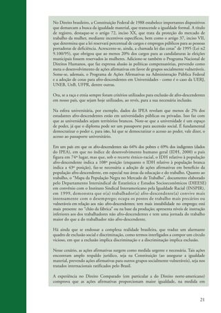 21
kit3_mod3.indd 21 3/6/07 10:21:45 AM
No Direito brasileiro, a Constituição Federal de 1988 estabelece importantes dispositivos
que demarcam a busca da igualdade material, que transcende a igualdade formal. A título
de registro, destaque-se o artigo 72, inciso XX, que trata da proteção do mercado de
trabalho da mulher, mediante incentivos específicos, bem como o artigo 37, inciso VII,
que determina que a lei reservará percentual de cargos e empregos públicos para as pessoas
portadoras de deficiência. Acrescente-se, ainda, a chamada lei das cotas” de 1995 (Lei n2
9.100/95), que obrigou que ao menos 20% dos cargos para as candidaturas às eleições
municipais fossem reservados às mulheres. Adicione-se também o Programa Nacional de
Direitos Humanos, que faz expressa alusão às políticas compensatórias, prevendo como
meta o desenvolvimento de ações afirmativas em favor de grupos socialmente vulneráveis.
Some-se, ademais, o Programa de Ações Afirmativas na Administração Pública Federal
e a adoção de cotas para afro-descendentes em Universidades - como é o caso da UERJ,
UNEB, UnB, UFPR, dentre outras.
Ora, se a raça e etnia sempre foram critérios utilizados para exclusão de afro-descendentes
em nosso país, que sejam hoje utilizados, ao revés, para a sua necessária inclusão.
Na esfera universitária, por exemplo, dados do IPEA revelam que menos de 2% dos
estudantes afro-descendentes estão em universidades públicas ou privadas. Isso faz com
que as universidades sejam territórios brancos. Note-se que a universidade é um espaço
de poder, já que o diploma pode ser um passaporte para ascensão social. É fundamental
democratizar o poder e, para isso, há que se democratizar o acesso ao poder, vale dizer, o
acesso ao passaporte universitário.
Em um país em que os afro-descendentes são 64% dos pobres e 69% dos indigentes (dados
do IPEA), em que no índice de desenvolvimento humano geral (IDH, 2000) o país
figura em 74º lugar, mas que, sob o recorte étnico-racial, o IDH relativo à população
afro-descendente indica a 108º posição (enquanto o IDH relativo à população branca
indica a 43º posição), faz-se necessária a adoção de ações afirmativas em benefício da
população afro-descendente, em especial nas áreas da educação e do trabalho. Quanto ao
trabalho, o “Mapa da População Negra no Mercado de Trabalho”, documento elaborado
pelo Departamento lntersindical de Estatística e Estudos S cioeconômicos (DIEESE=)
em convênio com o Instituto Sindical Interamericano pela Igualdade Racial ,
em 1999, demonstra que o(a) trabalhador(a) afro-descendente(a) convive mais
intensamente com o desemprego; ocupa os postos de trabalho mais precários ou
vulneráveis em relação aos não afro-descendentes; tem mais instabilidade no emprego; está
mais presente no “chão da fábrica” ou na base da produção; apresenta níveis de instrução
inferiores aos dos trabalhadores não afro-descendentes e tem uma jornada do trabalho
maior do que a do trabalhador não afro-descendente.
Há ainda que se endossar a complexa realidade brasileira, que traduz um alarmante
quadro de exclusão social e discriminação, como termos interligados a compor um círculo
vicioso, em que a exclusão implica discriminação e a discriminação implica exclusão.
Nesse cenário, as ações afirmativas surgem como medida urgente e necessária. Tais ações
encontram amplo respaldo jurídico, seja na Constituição (ao assegurar a igualdade
material, prevendo ações afirmativas para outros grupos socialmente vulneráveis), seja nos
tratados internacionais ratificados pelo Brasil.
A experiência no Direito Comparado (em particular a do Direito norte-americano)
comprova que as ações afirmativas proporcionam maior igualdade, na medida em
o
(INSPIR=)
 