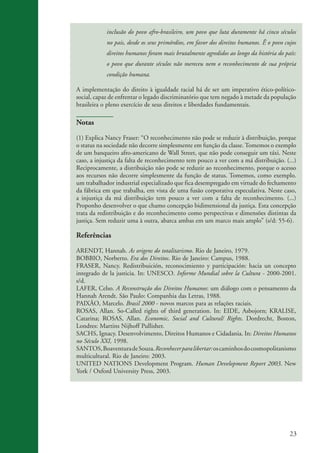 23
inclusão do povo afro-brasileiro, um povo que luta duramente há cinco séculos
no pais, desde os seus primórdios, em favor dos direitos humanos. Ê o povo cujos
direitos humanos foram mais brutalmente agredidos ao longo da história do país:
o povo que durante séculos não mereceu nem o reconhecimento de sua própria
condição humana.
A implementação do direito à igualdade racial há de ser um imperativo ético-político-
social, capaz de enfrentar o legado discriminatório que tem negado à metade da população
brasileira o pleno exercício de seus direitos e liberdades fundamentais.
Notas
(1) Explica Nancy Fraser: “O reconhecimento não pode se reduzir à distribuição, porque
o status na sociedade não decorre simplesmente em função da classe. Tomemos o exemplo
de um banqueiro afro-americano de Wall Street, que não pode conseguir um táxi. Neste
caso, a injustiça da falta de reconhecimento tem pouco a ver com a má distribuição. (...)
Reciprocamente, a distribuição não pode se reduzir ao reconhecimento, porque o acesso
aos recursos não decorre simplesmente da função de status. Tomemos, como exemplo.
um trabalhador industrial especializado que fica desempregado em virtude do fechamento
da fábrica em que trabalha, em vista de uma fusão corporativa especulativa. Neste caso,
a injustiça da má distribuição tem pouco a ver com a falta de reconhecimento. (...)
Proponho desenvolver o que chamo concepção bidimensional da justiça. Esta concepção
trata da redistribuição e do reconhecimento como perspectivas e dimensões distintas da
justiça. Sem reduzir uma à outra, abarca ambas em um marco mais amplo” (s/d: 55-6).
Referências
ARENDT, Hannah. As origens do totalitarismo. Rio de Janeiro, 1979.
BOBBIO, Norberto. Era dos Direitos. Rio de Janeiro: Campus, 1988.
FRASER, Nancy. Redistribuición, reconocimiento y participación: hacia un concepto
integrado de la justicia. In: UNESCO. Informe Mundial sobre la Cultura - 2000-2001.
s/d.
LAFER, Celso. A Reconstrução dos Direitos Humanos: um diálogo com o pensamento da
Hannah Arendt. São Paulo: Companhia das Letras, 1988.
PAIXÃO, Marcelo. Brasil 2000 - novos marcos para as relações raciais.
ROSAS, Allan. So-Called rights of third generation. In: EIDE, Asbojorn; KRALISE,
Catarina; ROSAS, Allan. Economic, Social and Cultural/ Rights. Dordrecht, Boston,
Londres: Martins Nijhoff Pullisher.
SACHS, Ignacy. Desenvolvimento, Direitos Humanos e Cidadania. In: Direitos Humanos
no Século XXI, 1998.
SANTOS,BoaventuradeSouza.Reconhecerparalibertar:oscaminhosdocosmopolitanismo
multicultural. Rio de Janeiro: 2003.
UNITED NATIONS Development Program. Human Development Report 2003. New
York / Oxford University Press, 2003.
kit3_mod3.indd 23 3/6/07 10:21:45 AM
 