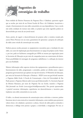 24
Sugestões de
estratégias de trabalho
Neste módulo de Direitos Humanos do Programa Ética e Cidadania, queremos sugerir
que as escolas, por meio de seu Fórum Escolar de Ética e de Cidadania, incentivem a
criação e funcionamento de uma rádio comunitária em suas dependências. Caso a escola
não tenha condições de montar uma rádio, os projetos que serão sugeridos podem ser
desenvolvidos por meio de um jornal mural.
Antes, porém, de sugerir o desenvolvimento de projetos sobre a temática tratada pela
autora Flávia Piovesan em seu texto, gostaríamos de apresentar a proposta de utilização
do rádio como veículo de comunicação nas escolas.
Embora poucas escolas possuam os equipamentos necessários para a instalação de uma
rádio, seu custo de implantação para funcionamento no espaço da própria escola é baixo
e, por isso, pode ser facilmente conseguido por APMs ou mesmo por negociações junto
às Secretarias de Educação ou por meio de campanhas junto aos comerciantes do bairro.
Outra possibilidade de montagem de programas radiofônicos é a utilização da internet
para essa finalidade.
Maiores informações sobre aspectos técnicos dos equipamentos e procedimentos para o
funcionamento da rádio, programação e conteúdos, podem ser obtidos junto a alguns
programas governamentais que apóiam esse tipo de iniciativa. O Ministério da Educação,
por meio da Secretaria de Educação a Distância - SEED (www.mec.gov.br/seed) mantém
o Programa Rádio Escola. A Escola de Comunicação e Artes da Universidade de São
Paulo possui o Programa Educom.radio (www.usp.br/educomradio). E a Secretaria Especial
de Direitos Humanos, por meio do Programa Paz nas Escolas, mantém o Programa
Fala Juventude nas Escolas (www.mj.gov.br/sedh/paznaescolas). Nos portais apresentados
é possível encontrar informações, experiências em desenvolvimento e incentivo para
implantar uma rádio comunitária na sua escola.
O rádio, e os demais instrumentos de comunicação como a televisão e a internet, podem
funcionar não só como meios de se transmitir informações, como também para promover
valores éticos e de cidadania e promover a cultura. Através do rádio pode-se estimular a
democracia, o diálogo entre pessoas e grupos, a criatividade, a imaginação. Por isso, se
kit3_mod3.indd 24 3/6/07 10:21:45 AM
 