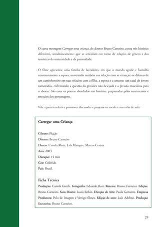 29
Carregar uma Criança
Gênero: Ficção
Diretor: Bruno Carneiro
Elenco: Camila Mota, Laís Marques, Marcos Cesana
Ano: 2003
Duração: 14 min
Cor: Colorido
País: Brasil.
Ficha Técnica
Produção: Camila Groch. Fotografia: Eduardo Ruiz. Roteiro: Bruno Carneiro. Edição:
Bruno Carneiro. Som Direto: Louis Robin. Direção de Arte: Paola Gemente. Empresa
Produtora: Polo de Imagem e Vertigo filmes. Edição de som: Luiz Adelmo. Produção
Executiva: Bruno Carneiro.
O curta-metragem Carregar uma criança, do diretor Bruno Carneiro, conta três histórias
diferentes, simultaneamente, que se articulam em torno de relações de gênero e das
temáticas da maternidade e da paternidade.
O filme apresenta: uma família de lavradores, em que o marido agride e humilha
constantemente a esposa, mostrando também sua relação com as crianças; os dilemas de
um caminhoneiro em suas relações com a filha, a esposa e a amante; um casal de jovens
namorados, enfrentando a questão da gravidez não desejada e a pressão masculina para
o aborto. São esses os pontos abordados nas histórias, perpassadas pelos sentimentos e
emoções dos personagens.
Vale a pena conferir e promover discussões e projetos na escola e nas salas de aula.
kit3_mod3.indd 29 3/6/07 10:21:46 AM
 