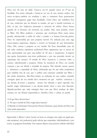 32
Dirce tem 30 anos de idade. Casou-se aos 19, quando estava no 2o ano da
faculdade. Era muito esforçada e formar-se era um de seus maiores sonhos. Seu
noivo, na época, também era estudante e após o casamento ficou praticamente
impossível conseguirem pagar duas faculdades. Como Dirce não trabalhava fora
de casa, resolveram que ela deixaria os estudos, até que o marido terminasse os
dele, já que isso implicaria promoção e aumento de salário. Dessa forma,
quando ele se formasse, ela retornaria aos estudos. Mas, nesse período, vieram
os filhos. Três filhos saudáveis e amorosos, que envolveram Dirce numa rotina
puxada, adormecendo o sonho de voltar a estudar e se formar. Certo dia, porém,
Dirce foi surpreendida por uma proposta incrível. Foi indicada para uma vaga
numa empresa importante, disposta a investir na formação de seus funcionários.
Dirce, feliz, contou a proposta ao seu marido. Ele ficou desconfiado, pois ela
não tinha nenhuma experiência profissional. Dirce argumentou que se tratava de
uma oportunidade rara para uma mulher de 30 anos e inexperiente. A empresa
não queria funcionários com vícios profissionais e por isso pretendia investir na
capacitação dos mesmos. O marido de Dirce recusou-se a conversar sobre o
assunto, ridicularizando a proposta. Diante da insistência de Dirce, seu marido
começou a por em dúvida a seriedade da empresa. Não obtendo sucesso, passou
a desmerecer a capacidade de Dirce, enfatizando que ela não tinha competência
para trabalhar fora de casa, que o melhor seria continuar cuidando dos filhos e
das tarefas domésticas. Mas Dirce insistia na realização de seus sonhos, tentando
conseguir apoio do seu marido. Até o momento em que resolveu comunicar a
sua decisão de aceitar a proposta, mesmo não obtendo o apoio esperado. Seu
marido reagiu violentamente à sua decisão, dando início a uma séria discussão.
Quando percebeu que nada conseguia fazer com que Dirce mudasse de idéia,
avançou em sua direção, empurrando-a e fazendo-a bater a cabeça na parede.
1) O que Dirce deveria fazer?
2) Por que o marido de Dirce reagiu dessa maneira?
3) Baseado na Declaração Universal dos Direitos Humanos, quais direitos de Dirce não
estão sendo respeitados?
Apresentado o dilema à classe (escrito na lousa ou entregue uma cópia em papel para
cada estudante), o(a) professor(a) pode solicitar que respondam, individualmente e por
escrito, as perguntas formuladas. Essa resposta objetiva uma primeira reflexão individual
kit3_mod3.indd 32 3/6/07 10:21:47 AM
 