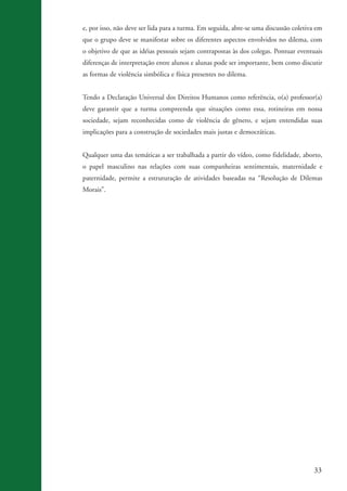 33
e, por isso, não deve ser lida para a turma. Em seguida, abre-se uma discussão coletiva em
que o grupo deve se manifestar sobre os diferentes aspectos envolvidos no dilema, com
o objetivo de que as idéias pessoais sejam contrapostas às dos colegas. Pontuar eventuais
diferenças de interpretação entre alunos e alunas pode ser importante, bem como discutir
as formas de violência simbólica e física presentes no dilema.
Tendo a Declaração Universal dos Direitos Humanos como referência, o(a) professor(a)
deve garantir que a turma compreenda que situações como essa, rotineiras em nossa
sociedade, sejam reconhecidas como de violência de gênero, e sejam entendidas suas
implicações para a construção de sociedades mais justas e democráticas.
Qualquer uma das temáticas a ser trabalhada a partir do vídeo, como fidelidade, aborto,
o papel masculino nas relações com suas companheiras sentimentais, maternidade e
paternidade, permite a estruturação de atividades baseadas na “Resolução de Dilemas
Morais”.
kit3_mod3.indd 33 3/6/07 10:21:47 AM
 