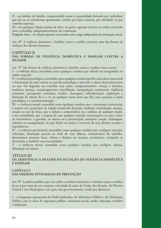 40
II - no âmbito da família, compreendida como a comunidade formada por indivíduos
que são ou se consideram aparentados, unidos por laços naturais, por afinidade ou por
vontade expressa;
III - em qualquer relação íntima de afeto, na qual o agressor conviva ou tenha convivido
com a ofendida, independentemente de coabitação.
Parágrafo único. As relações pessoais enunciadas neste artigo independem de orientação sexual.
Art. 6o A violência doméstica e familiar contra a mulher constitui uma das formas de
violação dos direitos humanos.
CAPÍTULO II
DAS FORMAS DE VIOLÊNCIA DOMÉSTICA E FAMILIAR CONTRA A
MULHER
Art. 7o São formas de violência doméstica e familiar contra a mulher, entre outras:
I - a violência física, entendida como qualquer conduta que ofenda sua integridade ou
saúde corporal;
II-aviolênciapsicológica,entendidacomoqualquercondutaquelhecausedanoemocional
e diminuição da auto-estima ou que lhe prejudique e perturbe o pleno desenvolvimento
ou que vise degradar ou controlar suas ações, comportamentos, crenças e decisões,
mediante ameaça, constrangimento, humilhação, manipulação, isolamento, vigilância
constante, perseguição contumaz, insulto, chantagem, ridicularização, exploração e
limitação do direito de ir e vir ou qualquer outro meio que lhe cause prejuízo à saúde
psicológica e à autodeterminação;
III - a violência sexual, entendida como qualquer conduta que a constranja a presenciar,
a manter ou a participar de relação sexual não desejada, mediante intimidação, ameaça,
coação ou uso da força; que a induza a comercializar ou a utilizar, de qualquer modo,
a sua sexualidade, que a impeça de usar qualquer método contraceptivo ou que a force
ao matrimônio, à gravidez, ao aborto ou à prostituição, mediante coação, chantagem,
suborno ou manipulação; ou que limite ou anule o exercício de seus direitos sexuais e
reprodutivos;
IV - a violência patrimonial, entendida como qualquer conduta que configure retenção,
subtração, destruição parcial ou total de seus objetos, instrumentos de trabalho,
documentos pessoais, bens, valores e direitos ou recursos econômicos, incluindo os
destinados a satisfazer suas necessidades;
V - a violência moral, entendida como qualquer conduta que configure calúnia,
difamação ou injúria.
TÍTULO III
DA ASSISTÊNCIA À MULHER EM SITUAÇÃO DE VIOLÊNCIA DOMÉSTICA
E FAMILIAR
CAPÍTULO I
DAS MEDIDAS INTEGRADAS DE PREVENÇÃO
Art. 8o A política pública que visa coibir a violência doméstica e familiar contra a mulher
far-se-á por meio de um conjunto articulado de ações da União, dos Estados, do Distrito
Federal e dos Municípios e de ações não-governamentais, tendo por diretrizes:
I - a integração operacional do Poder Judiciário, do Ministério Público e da Defensoria
Pública com as áreas de segurança pública, assistência social, saúde, educação, trabalho
e habitação;
kit3_mod3.indd 40 3/6/07 10:21:48 AM
 
