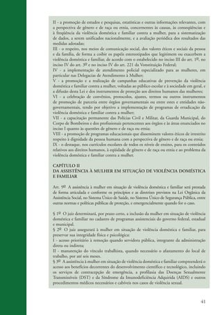 41
II - a promoção de estudos e pesquisas, estatísticas e outras informações relevantes, com
a perspectiva de gênero e de raça ou etnia, concernentes às causas, às conseqüências e
à freqüência da violência doméstica e familiar contra a mulher, para a sistematização
de dados, a serem unificados nacionalmente, e a avaliação periódica dos resultados das
medidas adotadas;
III - o respeito, nos meios de comunicação social, dos valores éticos e sociais da pessoa
e da família, de forma a coibir os papéis estereotipados que legitimem ou exacerbem a
violência doméstica e familiar, de acordo com o estabelecido no inciso III do art. 1o, no
inciso IV do art. 3o e no inciso IV do art. 221 da Vonstituição Federal;
IV - a implementação de atendimento policial especializado para as mulheres, em
particular nas Delegacias de Atendimento à Mulher;
V - a promoção e a realização de campanhas educativas de prevenção da violência
doméstica e familiar contra a mulher, voltadas ao público escolar e à sociedade em geral, e
a difusão desta Lei e dos instrumentos de proteção aos direitos humanos das mulheres;
VI - a celebração de convênios, protocolos, ajustes, termos ou outros instrumentos
de promoção de parceria entre órgãos governamentais ou entre estes e entidades não-
governamentais, tendo por objetivo a implementação de programas de erradicação da
violência doméstica e familiar contra a mulher;
VII - a capacitação permanente das Polícias Civil e Militar, da Guarda Municipal, do
Corpo de Bombeiros e dos profissionais pertencentes aos órgãos e às áreas enunciados no
inciso I quanto às questões de gênero e de raça ou etnia;
VIII - a promoção de programas educacionais que disseminem valores éticos de irrestrito
respeito à dignidade da pessoa humana com a perspectiva de gênero e de raça ou etnia;
IX - o destaque, nos currículos escolares de todos os níveis de ensino, para os conteúdos
relativos aos direitos humanos, à eqüidade de gênero e de raça ou etnia e ao problema da
violência doméstica e familiar contra a mulher.
CAPÍTULO II
DA ASSISTÊNCIA À MULHER EM SITUAÇÃO DE VIOLÊNCIA DOMÉSTICA
E FAMILIAR
Art. 9o A assistência à mulher em situação de violência doméstica e familiar será prestada
de forma articulada e conforme os princípios e as diretrizes previstos na Lei Orgânica da
Assistência Social, no Sistema Único de Saúde, no Sistema Único de Segurança Pública, entre
outras normas e políticas públicas de proteção, e emergencialmente quando for o caso.
§ 1o O juiz determinará, por prazo certo, a inclusão da mulher em situação de violência
doméstica e familiar no cadastro de programas assistenciais do governo federal, estadual
e municipal.
§ 2o O juiz assegurará à mulher em situação de violência doméstica e familiar, para
preservar sua integridade física e psicológica:
I - acesso prioritário à remoção quando servidora pública, integrante da administração
direta ou indireta;
II - manutenção do vínculo trabalhista, quando necessário o afastamento do local de
trabalho, por até seis meses.
§ 3o A assistência à mulher em situação de violência doméstica e familiar compreenderá o
acesso aos benefícios decorrentes do desenvolvimento científico e tecnológico, incluindo
os serviços de contracepção de emergência, a profilaxia das Doenças Sexualmente
Transmissíveis (DST) e da Síndrome da Imunodeficiência Adquirida (AIDS) e outros
procedimentos médicos necessários e cabíveis nos casos de violência sexual.
kit3_mod3.indd 41 3/6/07 10:21:48 AM
 