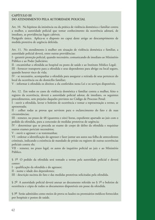 42
CAPÍTULO III
DO ATENDIMENTO PELA AUTORIDADE POLICIAL
Art. 10. Na hipótese da iminência ou da prática de violência doméstica e familiar contra
a mulher, a autoridade policial que tomar conhecimento da ocorrência adotará, de
imediato, as providências legais cabíveis.
Parágrafo único. Aplica-se o disposto no caput deste artigo ao descumprimento de
medida protetiva de urgência deferida.
Art. 11. No atendimento à mulher em situação de violência doméstica e familiar, a
autoridade policial deverá, entre outras providências:
I - garantir proteção policial, quando necessário, comunicando de imediato ao Ministério
Público e ao Poder Judiciário;
II - encaminhar a ofendida ao hospital ou posto de saúde e ao Instituto Médico Legal;
III - fornecer transporte para a ofendida e seus dependentes para abrigo ou local seguro,
quando houver risco de vida;
IV - se necessário, acompanhar a ofendida para assegurar a retirada de seus pertences do
local da ocorrência ou do domicílio familiar;
V - informar à ofendida os direitos a ela conferidos nesta Lei e os serviços disponíveis.
Art. 12. Em todos os casos de violência doméstica e familiar contra a mulher, feito o
registro da ocorrência, deverá a autoridade policial adotar, de imediato, os seguintes
procedimentos, sem prejuízo daqueles previstos no Código de Processo Penal:
I - ouvir a ofendida, lavrar o boletim de ocorrência e tomar a representação a termo, se
apresentada;
II - colher todas as provas que servirem para o esclarecimento do fato e de suas
circunstâncias;
III - remeter, no prazo de 48 (quarenta e oito) horas, expediente apartado ao juiz com o
pedido da ofendida, para a concessão de medidas protetivas de urgência;
IV - determinar que se proceda ao exame de corpo de delito da ofendida e requisitar
outros exames periciais necessários;
V - ouvir o agressor e as testemunhas;
VI - ordenar a identificação do agressor e fazer juntar aos autos sua folha de antecedentes
criminais, indicando a existência de mandado de prisão ou registro de outras ocorrências
policiais contra ele;
VII - remeter, no prazo legal, os autos do inquérito policial ao juiz e ao Ministério
Público.
§ 1o O pedido da ofendida será tomado a termo pela autoridade policial e deverá
conter:
I - qualificação da ofendida e do agressor;
II - nome e idade dos dependentes;
III - descrição sucinta do fato e das medidas protetivas solicitadas pela ofendida.
§ 2o A autoridade policial deverá anexar ao documento referido no § 1o o boletim de
ocorrência e cópia de todos os documentos disponíveis em posse da ofendida.
§ 3o Serão admitidos como meios de prova os laudos ou prontuários médicos fornecidos
por hospitais e postos de saúde.
kit3_mod3.indd 42 3/6/07 10:21:48 AM
 