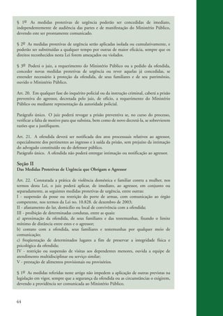44
§ 1o As medidas protetivas de urgência poderão ser concedidas de imediato,
independentemente de audiência das partes e de manifestação do Ministério Público,
devendo este ser prontamente comunicado.
§ 2o As medidas protetivas de urgência serão aplicadas isolada ou cumulativamente, e
poderão ser substituídas a qualquer tempo por outras de maior eficácia, sempre que os
direitos reconhecidos nesta Lei forem ameaçados ou violados.
§ 3o Poderá o juiz, a requerimento do Ministério Público ou a pedido da ofendida,
conceder novas medidas protetivas de urgência ou rever aquelas já concedidas, se
entender necessário à proteção da ofendida, de seus familiares e de seu patrimônio,
ouvido o Ministério Público.
Art. 20. Em qualquer fase do inquérito policial ou da instrução criminal, caberá a prisão
preventiva do agressor, decretada pelo juiz, de ofício, a requerimento do Ministério
Público ou mediante representação da autoridade policial.
Parágrafo único. O juiz poderá revogar a prisão preventiva se, no curso do processo,
verificar a falta de motivo para que subsista, bem como de novo decretá-la, se sobrevierem
razões que a justifiquem.
Art. 21. A ofendida deverá ser notificada dos atos processuais relativos ao agressor,
especialmente dos pertinentes ao ingresso e à saída da prisão, sem prejuízo da intimação
do advogado constituído ou do defensor público.
Parágrafo único. A ofendida não poderá entregar intimação ou notificação ao agressor.
Seção II
Das Medidas Protetivas de Urgência que Obrigam o Agressor
Art. 22. Constatada a prática de violência doméstica e familiar contra a mulher, nos
termos desta Lei, o juiz poderá aplicar, de imediato, ao agressor, em conjunto ou
separadamente, as seguintes medidas protetivas de urgência, entre outras:
I - suspensão da posse ou restrição do porte de armas, com comunicação ao órgão
competente, nos termos da Lei no. 10.828. de dezembro de 2003;
II - afastamento do lar, domicílio ou local de convivência com a ofendida;
III - proibição de determinadas condutas, entre as quais:
a) aproximação da ofendida, de seus familiares e das testemunhas, fixando o limite
mínimo de distância entre estes e o agressor;
b) contato com a ofendida, seus familiares e testemunhas por qualquer meio de
comunicação;
c) freqüentação de determinados lugares a fim de preservar a integridade física e
psicológica da ofendida;
IV - restrição ou suspensão de visitas aos dependentes menores, ouvida a equipe de
atendimento multidisciplinar ou serviço similar;
V - prestação de alimentos provisionais ou provisórios.
§ 1o As medidas referidas neste artigo não impedem a aplicação de outras previstas na
legislação em vigor, sempre que a segurança da ofendida ou as circunstâncias o exigirem,
devendo a providência ser comunicada ao Ministério Público.
kit3_mod3.indd 44 3/6/07 10:21:48 AM
 