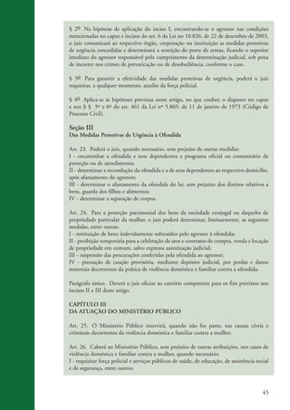45
§ 2o Na hipótese de aplicação do inciso I, encontrando-se o agressor nas condições
mencionadas no caput e incisos do art. 6 da Lei no 10.826, de 22 de dezembro de 2003,
o juiz comunicará ao respectivo órgão, corporação ou instituição as medidas protetivas
de urgência concedidas e determinará a restrição do porte de armas, ficando o superior
imediato do agressor responsável pelo cumprimento da determinação judicial, sob pena
de incorrer nos crimes de prevaricação ou de desobediência, conforme o caso.
§ 3o Para garantir a efetividade das medidas protetivas de urgência, poderá o juiz
requisitar, a qualquer momento, auxílio da força policial.
§ 4o Aplica-se às hipóteses previstas neste artigo, no que couber, o disposto no caput
e nos § § 5º e 6º do art. 461 da Lei nº 5.869, de 11 de janeiro de 1973 (Código de
Processo Civil).
Seção III
Das Medidas Protetivas de Urgência à Ofendida
Art. 23. Poderá o juiz, quando necessário, sem prejuízo de outras medidas:
I - encaminhar a ofendida e seus dependentes a programa oficial ou comunitário de
proteção ou de atendimento;
II - determinar a recondução da ofendida e a de seus dependentes ao respectivo domicílio,
após afastamento do agressor;
III - determinar o afastamento da ofendida do lar, sem prejuízo dos direitos relativos a
bens, guarda dos filhos e alimentos;
IV - determinar a separação de corpos.
Art. 24. Para a proteção patrimonial dos bens da sociedade conjugal ou daqueles de
propriedade particular da mulher, o juiz poderá determinar, liminarmente, as seguintes
medidas, entre outras:
I - restituição de bens indevidamente subtraídos pelo agressor à ofendida;
II - proibição temporária para a celebração de atos e contratos de compra, venda e locação
de propriedade em comum, salvo expressa autorização judicial;
III - suspensão das procurações conferidas pela ofendida ao agressor;
IV - prestação de caução provisória, mediante depósito judicial, por perdas e danos
materiais decorrentes da prática de violência doméstica e familiar contra a ofendida.
Parágrafo único. Deverá o juiz oficiar ao cartório competente para os fins previstos nos
incisos II e III deste artigo.
CAPÍTULO III
DA ATUAÇÃO DO MINISTÉRIO PÚBLICO
Art. 25. O Ministério Público intervirá, quando não for parte, nas causas cíveis e
criminais decorrentes da violência doméstica e familiar contra a mulher.
Art. 26. Caberá ao Ministério Público, sem prejuízo de outras atribuições, nos casos de
violência doméstica e familiar contra a mulher, quando necessário:
I - requisitar força policial e serviços públicos de saúde, de educação, de assistência social
e de segurança, entre outros;
kit3_mod3.indd 45 3/6/07 10:21:48 AM
 