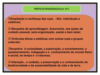 Ampliação e confiança das cças - Ativ. individuais e
coletivas;
 Situações de aprendizagem. Autonomia, nas ações de
cuidado pessoal, auto-organização, saúde e bem estar;
 Vivências éticas e estéticas com outras cças e grupos
culturais;
Incentivo à curiosidade, a exploração, o encantamento, o
questionamento, indagação e o conhecimento do mundo físico
e social, ao tempo e à natureza;
 Interação , o cuidado, a preservação e o conhecimento da
biodiversidade e da sustentabilidade da vida e da terra.
 