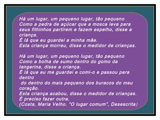 Há um lugar, um pequeno lugar, tão pequeno
Como a pedra de açúcar que a mosca leva para
seus filhinhos partirem e fazem espelho, disse a
criança.
É lá que eu guardei a minha mãe.
Esta criança morreu, disse o medidor de crianças.
Há um lugar, um pequeno lugar, tão pequeno
Como a bolha de sumo dentro do gomo da
tangerina, disse a criança.
É lá que eu me guardei e comi-o e passou para
dentro
do dentro do mais pequeno dos buracos do meu
coração.
Esta criança acabou, disse o medidor de crianças.
É preciso fazer outra.
(Costa, Maria Velho. “O lugar comum”, Desescrita)
 