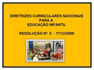 DIRETRIZES CURRICULARES NACIONAIS
PARA A
EDUCAÇÃO INFANTIL
RESOLUÇÃO Nº. 5 - 17/12/2009
 