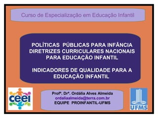 POLÍTICAS PÚBLICAS PARA INFÂNCIA
DIRETRIZES CURRICULARES NACIONAIS
PARA EDUCAÇÃO INFANTIL
INDICADORES DE QUALIDADE PARA A
EDUCAÇÃO INFANTIL
Profª. Drª. Ordália Alves Almeida
ordaliaalmeida@terra.com.br
EQUIPE PROINFANTIL-UFMS
Curso de Especialização em Educação Infantil
 