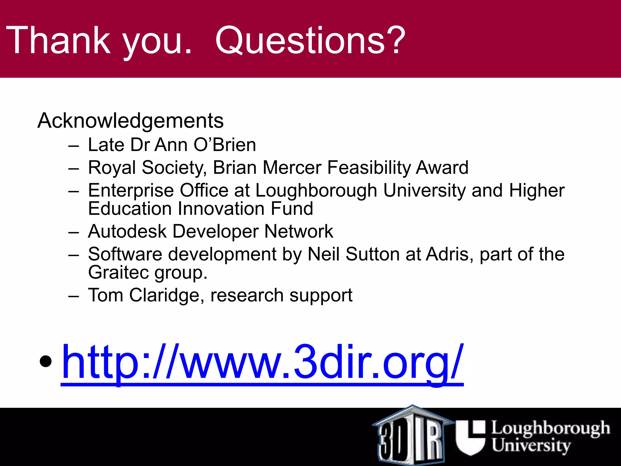 Thank you. Questions?
Acknowledgements
– Late Dr Ann O’Brien
– Royal Society, Brian Mercer Feasibility Award
– Enterprise Office at Loughborough University and Higher
Education Innovation Fund
– Autodesk Developer Network
– Software development by Neil Sutton at Adris, part of the
Graitec group.
– Tom Claridge, research support
•http://www.3dir.org/
 
