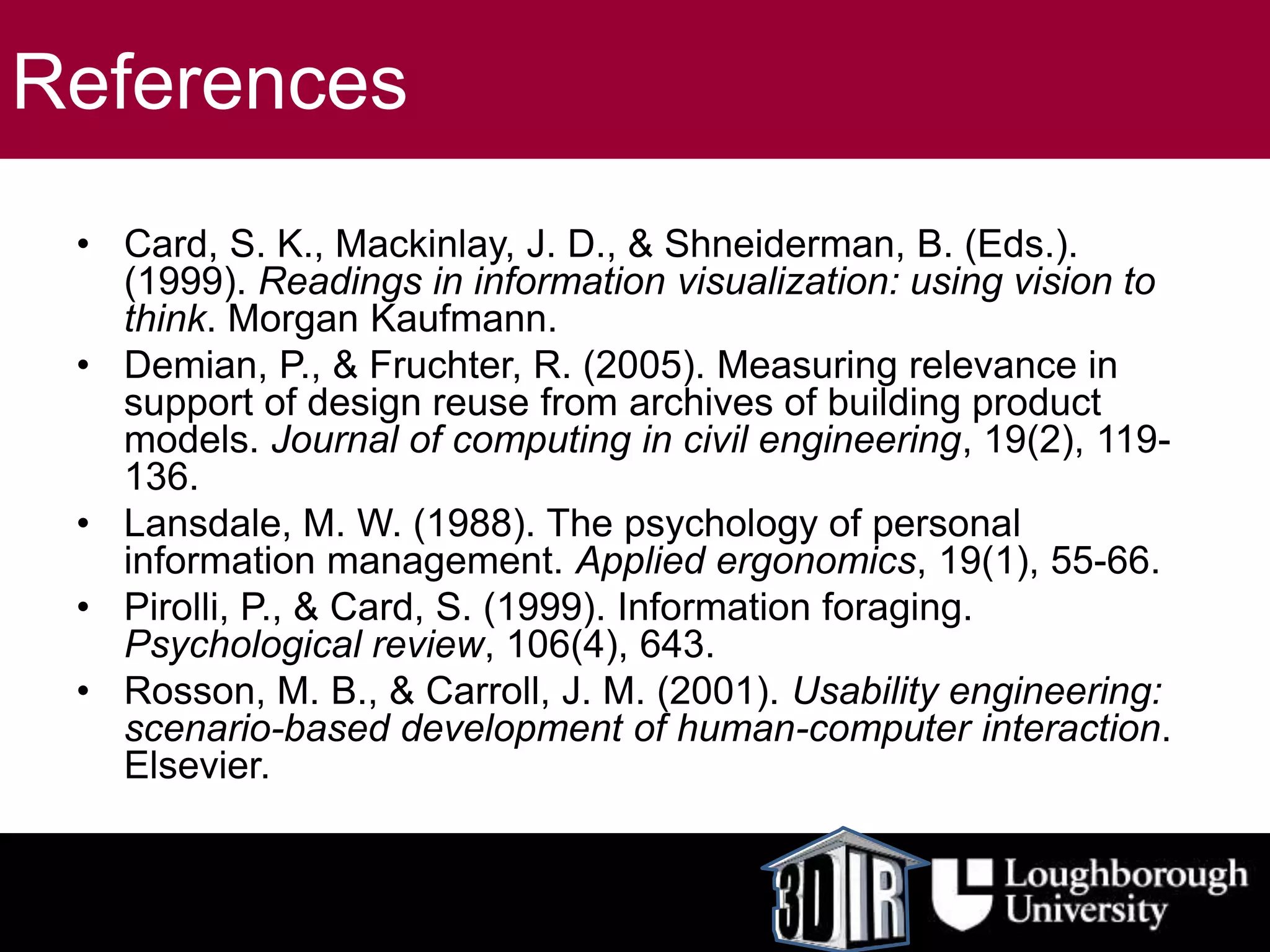 References
• Card, S. K., Mackinlay, J. D., & Shneiderman, B. (Eds.).
(1999). Readings in information visualization: using vision to
think. Morgan Kaufmann.
• Demian, P., & Fruchter, R. (2005). Measuring relevance in
support of design reuse from archives of building product
models. Journal of computing in civil engineering, 19(2), 119-
136.
• Lansdale, M. W. (1988). The psychology of personal
information management. Applied ergonomics, 19(1), 55-66.
• Pirolli, P., & Card, S. (1999). Information foraging.
Psychological review, 106(4), 643.
• Rosson, M. B., & Carroll, J. M. (2001). Usability engineering:
scenario-based development of human-computer interaction.
Elsevier.
 
