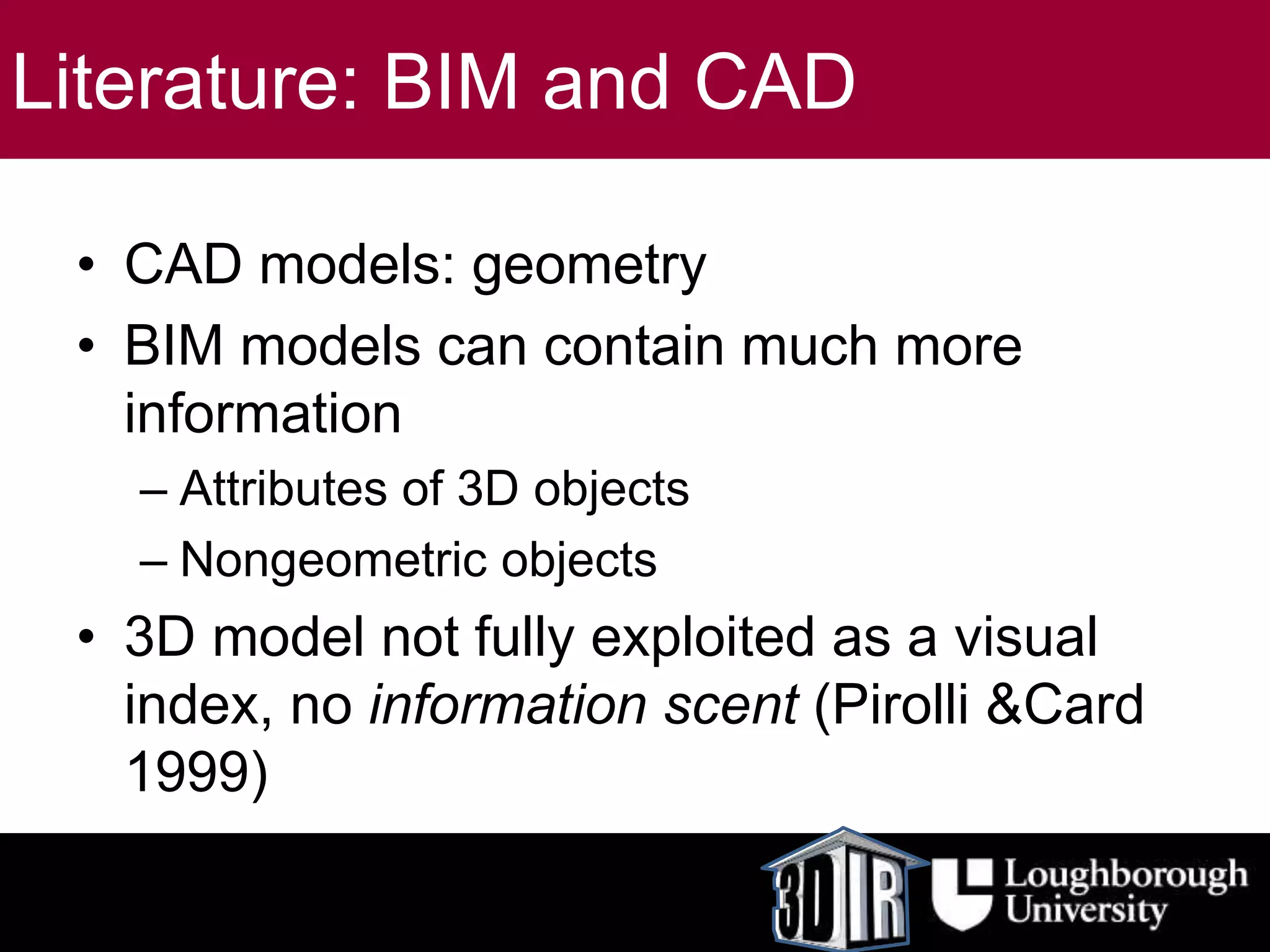 Literature: BIM and CAD
• CAD models: geometry
• BIM models can contain much more
information
– Attributes of 3D objects
– Nongeometric objects
• 3D model not fully exploited as a visual
index, no information scent (Pirolli &Card
1999)
 