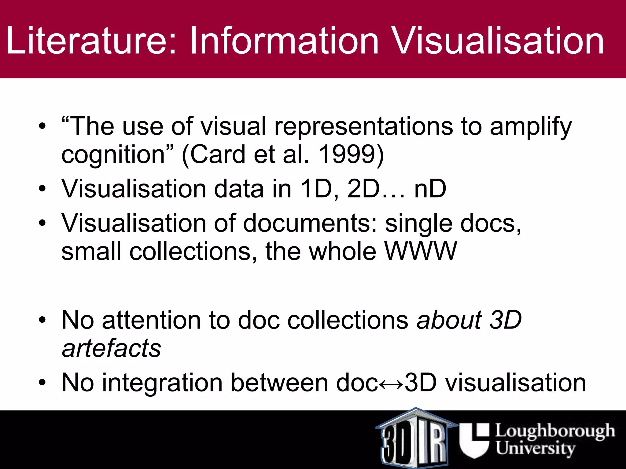 Literature: Information Visualisation
• “The use of visual representations to amplify
cognition” (Card et al. 1999)
• Visualisation data in 1D, 2D… nD
• Visualisation of documents: single docs,
small collections, the whole WWW
• No attention to doc collections about 3D
artefacts
• No integration between doc↔3D visualisation
 