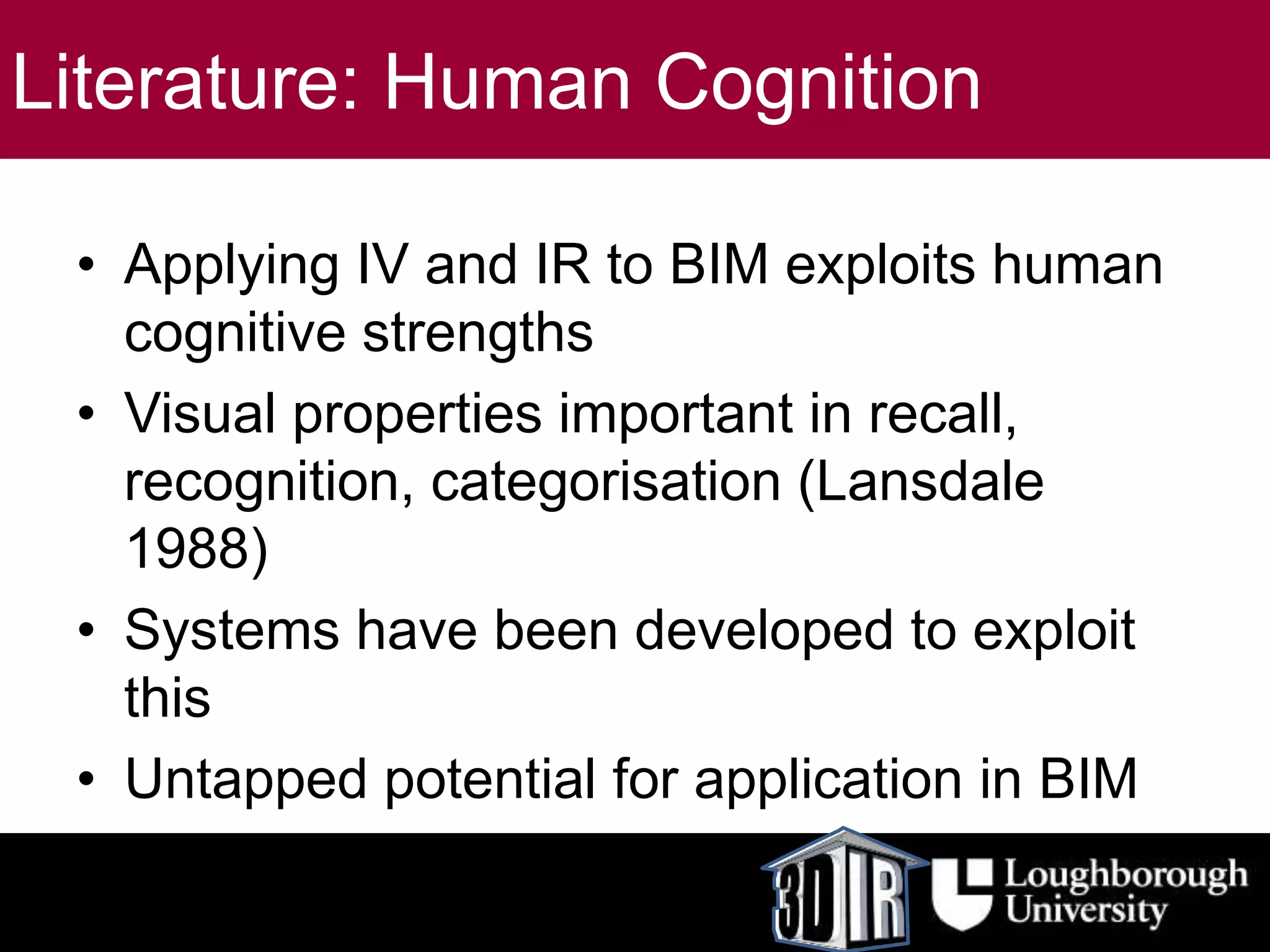 Literature: Human Cognition
• Applying IV and IR to BIM exploits human
cognitive strengths
• Visual properties important in recall,
recognition, categorisation (Lansdale
1988)
• Systems have been developed to exploit
this
• Untapped potential for application in BIM
 