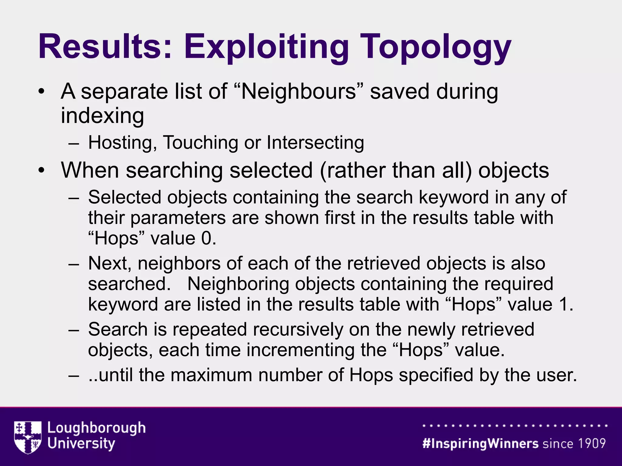 • A separate list of “Neighbours” saved during
indexing
– Hosting, Touching or Intersecting
• When searching selected (rather than all) objects
– Selected objects containing the search keyword in any of
their parameters are shown first in the results table with
“Hops” value 0.
– Next, neighbors of each of the retrieved objects is also
searched. Neighboring objects containing the required
keyword are listed in the results table with “Hops” value 1.
– Search is repeated recursively on the newly retrieved
objects, each time incrementing the “Hops” value.
– ..until the maximum number of Hops specified by the user.
Results: Exploiting Topology
 