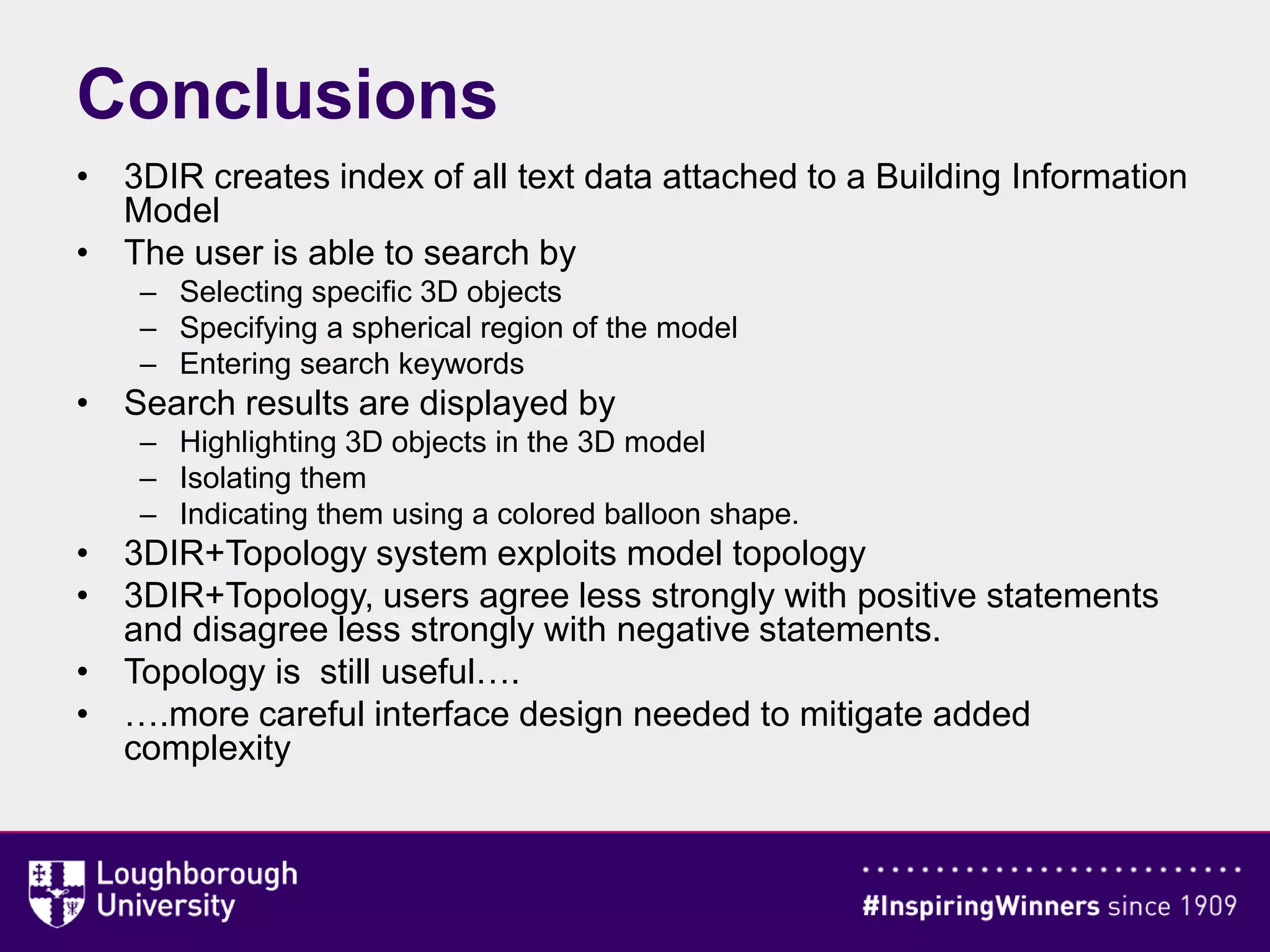 • 3DIR creates index of all text data attached to a Building Information
Model
• The user is able to search by
– Selecting specific 3D objects
– Specifying a spherical region of the model
– Entering search keywords
• Search results are displayed by
– Highlighting 3D objects in the 3D model
– Isolating them
– Indicating them using a colored balloon shape.
• 3DIR+Topology system exploits model topology
• 3DIR+Topology, users agree less strongly with positive statements
and disagree less strongly with negative statements.
• Topology is still useful….
• ….more careful interface design needed to mitigate added
complexity
Conclusions
 