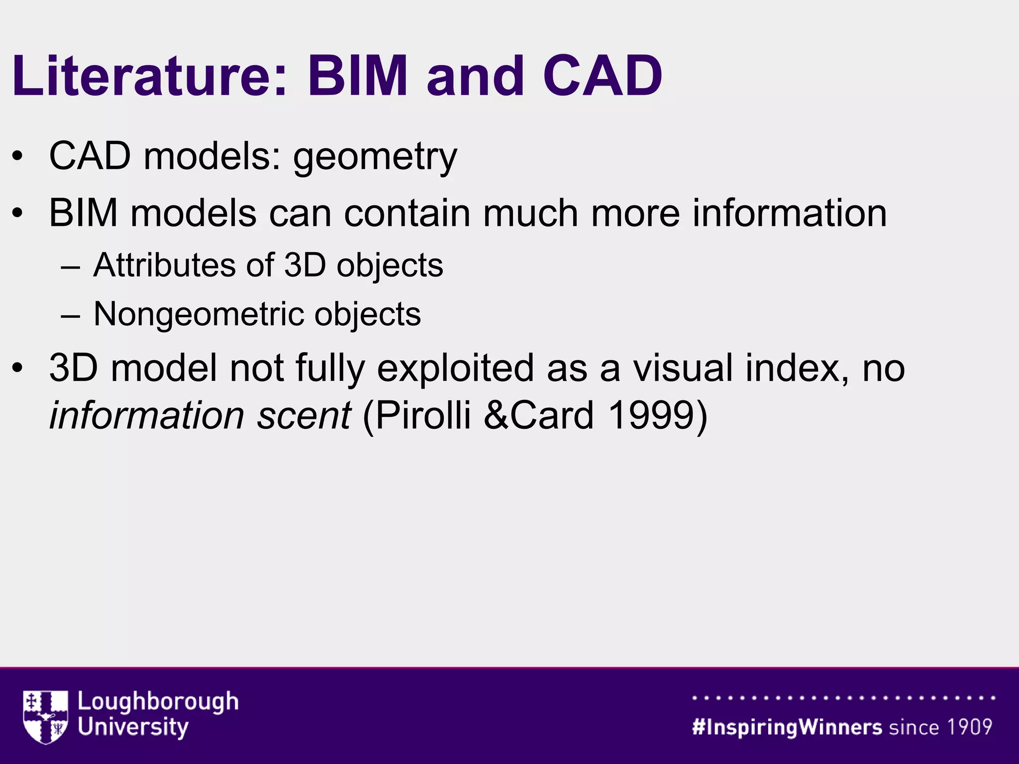 Literature: BIM and CAD
• CAD models: geometry
• BIM models can contain much more information
– Attributes of 3D objects
– Nongeometric objects
• 3D model not fully exploited as a visual index, no
information scent (Pirolli &Card 1999)
 