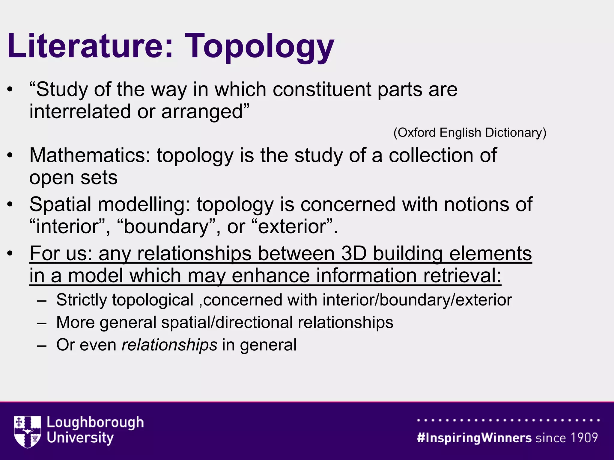 Literature: Topology
• “Study of the way in which constituent parts are
interrelated or arranged”
(Oxford English Dictionary)
• Mathematics: topology is the study of a collection of
open sets
• Spatial modelling: topology is concerned with notions of
“interior”, “boundary”, or “exterior”.
• For us: any relationships between 3D building elements
in a model which may enhance information retrieval:
– Strictly topological ,concerned with interior/boundary/exterior
– More general spatial/directional relationships
– Or even relationships in general
 