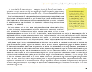 99
Guía-Cuaderno 3: Atención educativa de alumnos y alumnas con discapacidad intelectual
La comunicación de ideas, opiniones y preguntas durante la clase o la participación en
juegos con cantos o cuentos narrados son también prácticas de interacción que promueven
el proceso comunicativo y el desarrollo integral de niños o niñas con discapacidad intelectual.
En el nivel de preescolar, la mayoría de los niños o niñas enriquecen su vocabulario nota-
blemente y se vuelven conscientes de su función social. En el caso de aquéllos con discapa-
cidad intelectual, se deberán generar ambientes de aprendizaje que los inciten a intervenir
en aquellas prácticas que contribuyan a la adquisición, consolidación y potenciación del
lenguaje y a su uso social.
En lo que respecta a la escritura, en el nivel preescolar se debe valorar que las niñas y
los niños desde muy pequeños sienten curiosidad por entender ese sistema, observan a
quien lee o escribe, escuchan un texto, hojean, intentan hacer marcas escritas, etcétera.
Apoyarlos para explorar el sistema de escritura, su adquisición y perfeccionamiento es una función de la escuela y para ello, se
requieren actividades creativas con sentido comunicativo.Los niños y las niñas con discapacidad intelectual también viven este
proceso y por lo tanto es fundamental promover su participación y su aprendizaje, diversificando y ajustando las actividades,
y enriqueciendo su mundo escrito para el logro de niveles cada vez mayores de desarrollo y de competencia curricular.
Este proceso implica la creación de ambientes bi-alfabetizados con un sentido de comunicación, en donde se utilice el len-
guaje escrito (letreros, posters, objetos con nombres o marcas, recados, anuncios, ropa marcada, juegos de memoria, etcétera)
en donde todo el alumnado pueda tener la oportunidad de realizar asociaciones entre lo escrito y lo hablado, promoviendo el
proceso de adquisición de la lecto- escritura. Con el mismo propósito, se pueden marcar por escrito los nombres de los lugares
de la escuela donde se pueda “leer” el nombre de cada espacio cada vez que se visite (el baño, la dirección, la administración,
el salón de clases, el patio, el jardín, etcétera.) En cualquier caso, resulta importante que todos los carteles utilizados tengan
contenidos didácticamente útiles: que los periódicos murales tengan la función de comunicar eventos o sucesos para que otros
los lean y se informen, que las cartas de los padres, madres o familiares que hubieran migrado a otros lugares y dirigidas a los
niños o las niñas, estén escritas en su lengua materna, ya sea en lengua indígena o en español, y expresen sentimientos, ideas,
experiencias. Lo importante es crear oportunidades para que la población infantil, incluyendo a las personas con discapacidad
intelectual, tengan contacto con diversos tipos de texto escrito, que los exploren y que conozcan su uso en diversas situaciones
comunicativas y sociales.
Muchas veces madres, padres
o maestros/maestras de los
niños/niñas con discapacidad
intelectual se dirigen a ellos con
un lenguaje precario, hablan
poco con ellos, casi siempre las
interacciones van en el sentido
de dar órdenes o hacer comen-
tarios cortos, esa circunstancia
contribuye al retraso lingüístico.
 