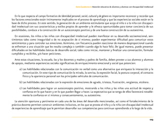 103
Guía-Cuaderno 3: Atención educativa de alumnos y alumnas con discapacidad intelectual
En lo que respecta al campo formativo de Identidad personal, social, cultural y de género es importante reconocer y recordar que
los factores emocionales están íntimamente implicados en el proceso de aprendizaje y que las experiencias sociales están en la
base de dicho proceso. En este sentido, la generación de un ambiente estimulante que acoja al niño o a la niña con discapaci-
dad intelectual con sus características y estilos propios de aprender y le ofrezca oportunidades para tomar conciencia de sus
posibilidades, conduce a la construcción de un autoconcepto positivo y de una buena construcción de su autoestima.
En ocasiones, los niños o las niñas con discapacidad intelectual pueden manifestar en su desarrollo socioemocional, sen-
timientos tales como inseguridad o de no aceptación de sí mismos; pueden experimentar dificultad para comunicar estos
sentimientos y para controlar sus emociones.Asimismo, con frecuencia pueden reaccionar de manera desproporcional cuando
se enfrentan a una situación que les resulta compleja o también cuando algo lo hace feliz. De igual manera, puede presentar
dificultades en las habilidades básicas de desarrollo social, tales como iniciar, mantener y finalizar una conversación, formular
cumplidos y recibirlos, y/o hacer peticiones.
Ante estas situaciones, la escuela, las y los docentes y madres y padres de familia, deben proveer a sus alumnos y alumnas
de apoyos, mediante experiencias sociales significativas de enriquecimiento emocional y social que potencien:
a)	Las habilidades relacionadas con la comunicación no verbal como una alternativa que enriquece la interacción y la
comunicación. En este tipo de comunicación la mirada, la sonrisa, la expresión facial, la postura corporal, el contacto
físico y la apariencia personal son los principales vehículos de comunicación.
b)	Las habilidades relacionadas con la expresión de emociones de agrado, tristeza, frustración, vergüenza, etcétera.
c)	Las habilidades para lograr un autoconcepto positivo, mostrando a los niños y las niñas una actitud de respeto y
confianza en lo que hacen y en lo que pueden llegar a hacer. La expectativa que se tenga de ellos favorecerá notable-
mente la confianza en sí mismos y consecuentemente, su autoestima.
La atención oportuna y pertinente en cada una de las áreas del desarrollo mencionadas, así como el fortalecimiento de la
práctica docente permiten construir ambientes inclusivos, en los que se provea al niño y a la niña con discapacidad intelectual
de experiencias de aprendizaje que le permitan desarrollar sus competencias para continuar aprendiendo a lo largo de la vida.
 