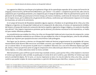110
Guía-Cuaderno 3: Atención educativa de alumnos y alumnas con discapacidad intelectual
Las sugerencias didácticas contribuyen principalmente al logro de los aprendizajes esperados de los campos de formación de
Lenguaje y Comunicación y de Pensamiento Matemático, por coexistir —en ambos— competencias para la vida, tales como las
competencias para el aprendizaje permanente y las competencias para el manejo de información. Todos los planteamientos parten de la
planeación de actividades que promuevan al mismo tiempo y de manera simultánea, condiciones de interacción caracterizadas
por el respeto mutuo, por la colaboración y la generación de confianza, condiciones que indirectamente impactan en el manejo
de situaciones, así como en la convivencia.
En el campo de formación de Pensamiento matemático algunos aspectos a fortalecer en el aprendizaje de los niños y las niñas
indígenas y migrantes con discapacidad intelectual son la comparación de colecciones, el conteo y la representación simbólica
del número, el manejo del sistema de numeración decimal en español y vigesimal en lengua indígena, y la resolución de proble-
mas aditivos16
. Otro aspecto importante es promover que los alumnos y las alumnas reconozcan en las matemáticas, un medio
útil para resolver diferentes problemas.
Los procedimientos que emplean los niños y las niñas con discapacidad intelectual ante situaciones de comparación, conteo
y resolución de problemas matemáticos son similares a los que emplean los niños sin discapacidad pero, como ha sido señalado,
el tiempo que requieren para apropiarse de estos conocimientos suele prolongarse.
Para lograr que los alumnos y alumnas con discapacidad intelectual dominen progresivamente las propiedades del conteo,
necesariamente el/la docente debe estructurar actividades concretas, que impliquen la manipulación de objetos o imágenes,
con un carácter lúdico. En este proceso se puede recurrir a establecer relaciones uno a uno entre diferentes objetos (por ejem-
plo, dulces y niños) que permitan poner en juego la comparación entre colecciones para determinar cual tiene más o cual tiene
menos objetos, o si ambas colecciones tienen la misma cantidad.
Alternativamente y para confirmar que el conteo haya resultado correcto, y para que los niños y niñas empiecen a reconocer
el número que representa cada cantidad, se puede pasar al conteo de la serie numérica, para identificar el número que repre-
senta la cantidad de objetos. Por lo tanto, un recurso importante es tener a la vista de todos los niños y las niñas, una serie
numérica que puedan emplear de manera espontánea o a petición del docente para identificar, comparar y escribir números.
	16	sep-dee. 2002. Estrategias Didácticas. Experiencias en la enseñanza y aprendizaje de las matemáticas con alumnos con discapacidad intelectual y auditiva. México: sep-dee
		sep-dee. 2002. Estrategias Didácticas. Situaciones didácticas para alumnos con discapacidad intelectual o auditiva. México: sep-dee.
		sep-dee. 2011. Los alumnos y las alumnas con discapacidad intelectual y sus posibilidades de resolver problemas aditivos. México: sep-dee.
 
