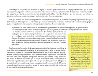 111
Guía-Cuaderno 3: Atención educativa de alumnos y alumnas con discapacidad intelectual
En este tipo de actividades para el conteo de objetos se puede ir graduando el nivel de complejidad de manera que los alum-
nos y las alumnas puedan ampliar su conocimiento sobre la serie numérica, realizar el conteo de objetos sin omisiones, estable-
cer relaciones uno a uno, comparaciones entre colecciones, identificar y escribir el número que corresponda a una colección,
así como emplear sus conocimientos para resolver diferentes tipos de problemas.
En lo que respecta a la resolución de problemas aditivos (de suma y resta), el alumnado indígena y migrante con discapaci-
dad intelectual debe implicarse en actividades que lo lleven a reflexionar en primera instancia, sobre las acciones de agregar y
quitar para posteriormente asociarlas a los signos convencionales de suma y de resta.
Al plantear a los niños y a las niñas un problema (por ejemplo Pedro estaba cuidando 7 gallinas, se quedó dormido
y cuando despertó se le habían perdido dos gallinas. ¿Cuántas gallinas le quedaron?) es importante que la maestra
o el maestro primero confirme la comprensión del mismo y posteriormente los
ayude para que lo representen gráficamente con la operación correspondiente
(7 - 2 = x) para luego proceder a traducir la operación escrita en acciones, con
el apoyo de objetos concretos. La representación convencional de la operación
actúa en este proceso como una memoria de apoyo que les permite tener pre-
sente la cantidad inicial y la cantidad perdida, lo cual facilita ubicar la cantidad
que quedó.
En el campo de formación de Lenguaje y comunicación el enfoque de atención a la
diversidad contempla que la enseñanza de la lecto-escritura (tanto en lengua indíge-
na como en español) se circunscribe al enfoque de las prácticas sociales del lenguaje.
Además, el bi-plurilingüismo forma parte inherente de las experiencias habituales de
los niños y las niñas indígenas y migrantes, situación que impone a las y los docen-
tes el reto de diseñar actividades que se dirijan al reconocimiento y valoración de la
diversidad lingüística de nuestro país, a la vez que fortalecer, de manera bilingüe, la
producción e interpretación de prácticas orales y escritas, la comprensión de diferentes
modos de leer, interpretar, estudiar y compartir textos, la aproximación a la escritura y
la participación en intercambios orales.
Durante años, muchas personas con
discapacidad intelectual incluidas las
personas con síndrome de Down, no
aprendieron a leer porque la doctrina
comúnmente aceptaba que no podían
y no debían, aprender a leer y escribir.
Sólo podría lograrse en algunos casos
excepcionales, de un modo muy costo-
so, con resultados incipientes, alcan-
zando únicamente un nivel de lectura
mecánica, sin comprensión y sin
ninguna utilidad práctica para su vida.
A ninguna expectativa, ningún
resultado. Si no se les ha enseñado,
no han aprendido. Si se ha creído que
era una tarea imposible, ni tan siquiera
se ha intentado (Troncoso, María &
Mercedes del Cerro, 2009:108).
 
