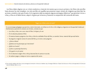 116
Guía-Cuaderno 3: Atención educativa de alumnos y alumnas con discapacidad intelectual
Los libros deben elegirse con un criterio evolutivo y vivencial, de manera que se recurra primero a los libros más sencillos
hasta alcanzar los más complejos. Los más sencillos son aquéllos que presentan mayor número de imágenes que describen las
acciones y temática más que el texto. En la siguiente tabla se proponen algunas estrategias didácticas19
que permiten iniciar a
niñas y niños en el hábito lector, adquirir el gusto por la lectura y fomentar la comprensión del contenido del texto.
“Jugar con el libro antes de leerlo”
Es una estrategia pedagógica que permite a todo el alumnado, con énfasis en el niño o niña indígena y migrante con discapacidad intelectual,
familiarizarse y ponerse en contacto con el texto, consiste en que:
»» Los niños y niñas, uno a uno, tocan el libro, lo hojean y lo ven
»» El o la docente presenta el libro
»» El maestro/maestra pregunta a los niños y niñas las cualidades físicas del libro, su tamaño, forma, material del que está hecho
»» Se pregunta si alguien conoce el cuento del libro y, en torno a esto pregunta:
»» ¿Cómo se llama?
»» ¿Quiénes son los personajes que intervienen?
»» ¿Quién es el autor?
»» ¿Cuál es su personaje favorito? y
»» Si le gustó o no el cuento
»» El o la docente (o algún niño o niña ya lectores) lee el cuento en voz alta
»» Se realizan juegos o trabajos en torno a aspectos del cuento
	19	Para consultar detalles sobre éstas y otras estrategias de animación a la lectura ver sep-dee. 2004. Estrategias Didácticas. El placer de la lectura en niños con discapacidad en el Centro de
Atención Múltiple. México: sep-dee.
 