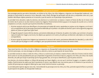 117
Guía-Cuaderno 3: Atención educativa de alumnos y alumnas con discapacidad intelectual
“¿De qué trata el cuento?”
Esta estrategia permite que todo el alumnado, con énfasis en los niños y las niñas indígenas y migrantes con discapacidad intelectual, com-
prendan el cuento leído (su secuencia: inicio, desarrollo, nudo y final), distingan los personajes unos de otros y comprendan cómo son; y que
también identifiquen objetos presentes en la narración y que los asocien con el personaje al que pertenecen.
La actividad inicia ubicando a todos los alumnos y las alumnas en un semicírculo. La maestra o maestro al frente de ellos (en el mismo nivel
de visión), lee el cuento en voz alta mientras muestra las imágenes. Posteriormente divide al grupo en tres equipos de acuerdo con su nivel de
competencia curricular, situación que le permite diversificar la enseñanza.
»» Al primer equipo le solicita que identifiquen a los personajes principales del cuento, apoyándose en tarjetas con las imágenes y con la escri-
tura correspondiente de los personajes (previamente elaboradas por el profesor o los padres de familia) a partir de las siguientes preguntas:
¿Quién es? ¿Cómo es? ¿Qué hace? ¿Qué tiene?
»» Al segundo equipo le muestra láminas alusivas, previamente elaboradas por el docente, los padres o las madres, que contienen a los perso-
najes principales (en imagen y escritura) y los objetos que aparecen en el cuento y les pide que correlacionen cada objeto con el personaje
correspondiente.
»» Al tercer equipo les proporciona imágenes que representan la secuencia del cuento, previamente elaboradas (en desorden) y a cada niño o
niña les pide que las pongan en orden cronológico, para que posteriormente relaten la historia de manera verbal.
“Aquí estoy”
“Aquí estoy”permite a los niños y las niñas indígenas o migrantes con discapacidad intelectual participar de manera directa en la lectura a tra-
vés de los personajes, con esta estrategia se estimula su atención y motiva su participación de manera lúdica.
La actividad consiste en colocar a todos los niños y niñas en un semicírculo y la maestra o maestro frente a ellos (en el mismo nivel de visión),
lee el cuento en voz alta pausadamente para que comprendan el argumento.Al terminar la lectura, pregunta a los niños y las niñas si les resultó
divertido y les pide que escojan el personaje que les haya gustado más, con el que se identificaron y que les parece atractivo.
Los alumnos y las alumnas elaboran un dibujo del personaje que hayan elegido y una vez que lo terminan lo pegan a un popote o palito de
madera. Posteriormente les explica que leerá nuevamente el cuento y que deberán estar muy atentos pues en el momento en que escuchen el
nombre del personaje que escogieron deberá gritar ¡aquí estoy! mientras levantan su personaje.
La actividad podrá repetirse algunas veces más, intercambiando los personajes entre los niños y las niñas, poniendo especial énfasis en promover
la participación de aquellos con discapacidad intelectual.
 