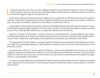 11
Guía-Cuaderno 3: Atención educativa de alumnos y alumnas con discapacidad intelectual
La atención educativa de los niños y las niñas indígenas y migrantes con discapacidad intelectual se coloca en los plantea-
mientos de política educativa internacional y nacional para asegurar el pleno goce de sus derechos humanos y contribuir a
su formación integral y al logro de su proyecto de vida.
En este marco, la Dirección General de Educación Indígena centra su compromiso en el fortalecimiento de la práctica docente
mediante el ofrecimiento de planteamientos teóricos y sugerencias didácticas que detonen ejercicios de análisis y reflexión en
torno a los procesos de enseñanza, de planeación, de evaluación y de formación continua.
La Guía-Cuaderno 3:Atención educativa de alumnos y alumnas con discapacidad intelectual, de la serie Educación pertinente e inclusiva.
La discapacidad en educación indígena establece en la primera parte un análisis entre los diferentes enfoques o perspectivas desde
los que se mira a la discapacidad intelectual con sus respectivas implicaciones en la enseñanza.
Asimismo, se reconoce en la diversidad —condición intrínseca a la naturaleza humana— la oportunidad para crear ambien-
tes donde todos aprendan de las diferencias y donde el docente concentre sus esfuerzos en identificar todas aquellas condicio-
nes que limitan u obstaculizan el aprendizaje y la participación de sus estudiantes, para eliminarlas o minimizarlas.
En la segunda parte de la Guía-Cuaderno, se proponen sugerencias didácticas para la planeación de actividades que contribu-
yan al logro de los aprendizajes esperados y al desarrollo de las competencias para la vida en los niveles de educación inicial,
preescolar y primaria.
Los planeamientos teóricos así como las sugerencias didácticas, reconocen las posibilidades de los alumnos y las alumnas
indígenas y migrantes con discapacidad intelectual, así como las condiciones de los diferentes ambientes en los que se desen-
vuelven y la interacción entre unos y otros, reconocimientos con los que se está en condiciones para el desarrollo de estrategias
inclusivas, contextualizadas y diversificadas.
En resumen, esta guía-cuaderno abre la posibilidad de fortalecer la práctica profesional de la educación indígena y para pobla-
ciones migrantes, en una escuela abierta a la diversidad que impulsa la Educación para Todos, caracterizada por ser eminente-
mente inclusiva.
 