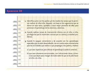 127
Guía-Cuaderno 3: Atención educativa de alumnos y alumnas con discapacidad intelectual
Ejercicio 10
1.	 Identifica junto con los padres y/o las madres las tareas que le permi-
ten realizar al niño/niña. Después, con base en las sugerencias que se
dieron en este tema, ayúdalos a sacar mejor provecho de ellas para
promover el aprendizaje de los alumnos y alumnas.
2.	Cuando realices tareas de intervención directa con el niño o niña,
privilegia las que lo incentiven a actuar por su cuenta y a resolver pro-
blemas.
3.	Cuando lo juzgues conveniente y de acuerdo con los aprendizajes
esperados que se estén desarrollando, ten en cuenta estas orientaciones
para las actividades que realices o que propongas a los padres y madres:
a)	que sean repetitivas para reforzar el aprendizaje (cuando lo amerite).
b)	que sean altamente estructuradas, con indicaciones claras y direc-
tivas que dejen poco margen de duda sobre lo que se le pide hacer
al niño o la niña.
 