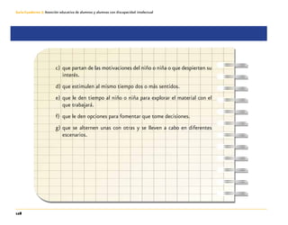128
Guía-Cuaderno 3: Atención educativa de alumnos y alumnas con discapacidad intelectual
c)	 que partan de las motivaciones del niño o niña o que despierten su
interés.
d)	que estimulen al mismo tiempo dos o más sentidos.
e)	que le den tiempo al niño o niña para explorar el material con el
que trabajará.
f)	 que le den opciones para fomentar que tome decisiones.
g)	que se alternen unas con otras y se lleven a cabo en diferentes
escenarios.
 