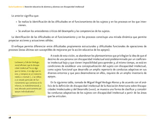 18
Guía-Cuaderno 3: Atención educativa de alumnos y alumnas con discapacidad intelectual
Lo anterior significa que:
»» Se realiza la identificación de las dificultades en el funcionamiento de los sujetos y en los procesos en los que inter-
vienen.
»» Se analizan los antecedentes críticos del desempeño y las competencias de los sujetos.
La identificación de las dificultades en el funcionamiento y en los procesos constituye una mirada dinámica que permite
proyectar acciones y actuaciones sólidas.
El enfoque permite diferenciar entre dificultades propiamente estructurales y dificultades funcionales de operaciones de
procesos (estas últimas son susceptibles de mejorarse por la acción educativa de los apoyos).
A través de esta visión, se abandonan los planteamientos que privilegian la idea de que el
destino de una persona con discapacidad intelectual está predeterminado por un coeficien-
te intelectual bajo y que tienen imposibilidad para aprender y, al mismo tiempo, se está en
condiciones de establecer una conceptualización del sujeto con discapacidad intelectual,
como sujeto funcional que desarrolla un amplio repertorio de conductas adaptivas en sus
diversos entornos y que para desenvolverse en ellos, requiere de un amplio inventario de
apoyos.
En la siguiente tabla, tomada de Miguel Ángel Verdugo Alonso y de acuerdo con el aná-
lisis de la definición de discapacidad intelectual de la Asociación Americana sobre Discapa-
cidades Intelectuales y del Desarrollo (aaidd), se muestra una forma de clasificar y concebir
las conductas adaptativas de los sujetos con discapacidad intelectual a partir de las áreas
que las articulan.
Luckasson y Cols (en Verdugo,
2002) afirman: que la discapa-
cidad intelectual “no es algo
que tú tienes, ni es algo que tú
eres, y tampoco es un trastorno
médico o mental: […] se refiere
a un estado particular de fun-
cionamiento que comienza en la
infancia, es multidimensional, y
está afectado positivamente por
apoyos individualizados”.
 