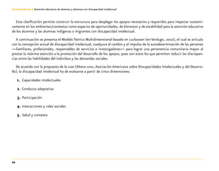 20
Guía-Cuaderno 3: Atención educativa de alumnos y alumnas con discapacidad intelectual
Esta clasificación permite construir la estructura para desplegar los apoyos necesarios y requeridos para impactar sustanti-
vamente en los ambientes/contextos como espacios de oportunidades, de bienestar y de estabilidad para la atención educativa
de los alumnos y las alumnas indígenas o migrantes con discapacidad intelectual.
A continuación se presenta el Modelo Teórico Multidimensional basado en Luckasson (en Verdugo, 2002), el cual se articula
con la concepción actual de discapacidad intelectual, coadyuva al cambio y al impulso de la autodeterminación de las personas
—familiares, profesionales, responsables de servicios e investigadores— para lograr una pertenencia comunitaria mayor al
prestar la máxima atención a la promoción del desarrollo de los apoyos, pues son estos los que permiten reducir las discrepan-
cias entre las habilidades del individuo y las demandas sociales.
De acuerdo con la propuesta de la aamr (Ahora aaidd, Asociación Americana sobre Discapacidades Intelectuales y del Desarro-
llo), la discapacidad intelectual ha de evaluarse a partir de cinco dimensiones:
1.	 Capacidades intelectuales
2.	Conducta adaptativa
3.	Participación
4.	Interacciones y roles sociales
5.	Salud y contexto
 