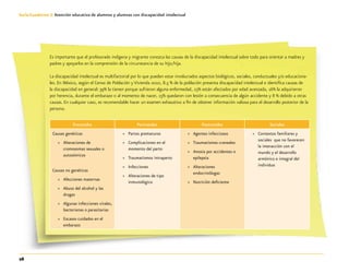 26
Guía-Cuaderno 3: Atención educativa de alumnos y alumnas con discapacidad intelectual
Es importante que el profesorado indígena y migrante conozca las causas de la discapacidad intelectual sobre todo para orientar a madres y
padres y apoyarlos en la comprensión de la circunstancia de su hijo/hija.
La discapacidad intelectual es multifactorial por lo que pueden estar involucrados aspectos biológicos, sociales, conductuales y/o educaciona-
les. En México, según el Censo de Población y Vivienda 2010, 8.5 % de la población presenta discapacidad intelectual e identifica causas de
la discapacidad en general: 39% la tienen porque sufrieron alguna enfermedad, 23% están afectados por edad avanzada, 16% la adquirieron
por herencia, durante el embarazo o al momento de nacer, 15% quedaron con lesión a consecuencia de algún accidente y 8 % debido a otras
causas. En cualquier caso, es recomendable hacer un examen exhaustivo a fin de obtener información valiosa para el desarrollo posterior de la
persona.
Prenatales Perinatales Postnatales Sociales
Causas genéticas
»» Alteraciones de
cromosomas sexuales o
autosómicos
Causas no genéticas
»» Afecciones maternas
»» Abuso del alcohol y las
drogas
»» Algunas infecciones virales,
bacterianas o parasitarias
»» Escasos cuidados en el
embarazo
»» Partos prematuros
»» Complicaciones en el
momento del parto
»» Traumatismos intraparto
»» Infecciones
»» Alteraciones de tipo
inmunológico
»» Agentes infecciosos
»» Traumatismos craneales
»» Anoxia por accidentes o
epilepsia
»» Alteraciones
endocrinólogas
»» Nutrición deficiente
»» Contextos familiares y
sociales que no favorecen
la interacción con el
mundo y el desarrollo
armónico e integral del
individuo
 
