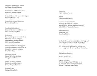 Secretaría de Educación Pública
José Ángel Córdova Villalobos
Subsecretaría de Educación Básica
Francisco Ciscomani Freaner
Dirección General de Educación Indígena
Rosalinda Morales Garza
Dirección de Apoyos Educativos
Patricia Gómez Rivera
Coordinación Académica
Dirección de Educación Básica, dgei
Alicia Xochitl Olvera Rosas
Elaboración
Subdirección para la Atención de la
Educación Especial Indígena
Eduarda Laura Santana Munguía
Alicia Xochitl Olvera Rosas
Colaboración Técnico -Pedagógica
Subdirección para la Atención de la
Educación Preescolar Indígena
Erika Pérez Moya
Auxiliares Técnicos
Carmen de la Rosa Mendoza
Irving Carranza Peralta
Lengua y Cultura Indígena
Marcelino Hernández Beatriz
Enrique Barquera Pedraza
Fotografía, dgei
Rodrigo Tolama Pavón
Corrección
Evelin Rodríguez Torres
Diseño
Clara Hernández Barrera
Lectoras, colaboración de la
Dirección de Educación Especial:
Norma Patricia Sánchez Regalado, Directora
Isabel W. Farha Valenzuela, Asesora
Asesoría Técnica:
Dalila Pérez Valle
Consultora Externa
Coedición: Dirección General de Educación Indígena ⁄
Editorial y Servicios Culturales El Dragón Rojo
D. R. © Secretaría de Educación Pública, 2012
Argentina 28, Centro, 06020, México, D.F.
ISBN 978-607-8279-18-0
Primera edición, 2012
Impreso en México
Distribución gratuita, prohibida su venta.
Se permite la reproducción parcial o total,
siempre y cuando se cite la fuente.
 