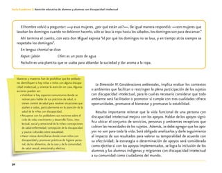32
Guía-Cuaderno 3: Atención educativa de alumnos y alumnas con discapacidad intelectual
La Dimensión IV. Consideraciones ambientales, implica evaluar los contextos
o ambientes que facilitan o restringen la plena participación de los sujetos
con discapacidad intelectual, para lo cual es necesario considerar que todo
ambiente será facilitador o promotor si cumple con tres cualidades: ofrece
oportunidades, promueve el bienestar y promueve la estabilidad.
Resulta importante reiterar que la vida funcional de una persona con
discapacidad intelectual mejora con los apoyos. Hablar de los apoyos signi-
fica ubicar el conjunto de servicios, personas y ambientes receptivos que
cubran las necesidades de los sujetos. Además, se debe agregar que los apo-
yos no son para toda la vida. Será obligado analizarlos y darle seguimiento
al impacto de sus resultados para valorar su temporalidad de acuerdo con
su efectividad; la estrategia o determinación de apoyos será considerada
como efectiva si con los apoyos implementados, se logra la inclusión de los
alumnos y las alumnas indígenas y migrantes con discapacidad intelectual
a su comunidad como ciudadanos del mundo.
El hombre volvió a preguntar: —y esas mujeres, ¿por qué están así?—. De igual manera respondió: —son mujeres que
lavaban los domingos cuando no debieron hacerlo, sólo se lava la ropa hasta los sábados, los domingos son para descansar.”
Ahí termina el cuento, con esto don Miguel expresa “el por qué los domingos no se lava, y en tiempo atrás siempre se
respetaba los domingos”.
En lengua chontal se dice:
Xapun: jabón		 Ch’en: es un pozo de agua
Pachulin es una plantita que se usaba para ablandar la suciedad y dar aroma a la ropa.
Maestras y maestros han de posibilitar que los poblado-
res identifiquen si hay niñas o niños con alguna discapa-
cidad intelectual, y orientar la atención en casa.Algunas
acciones pueden ser:
»» Visibilizar si hay espacios comunitarios donde se
reúnan para hablar de sus prácticas de salud, si
tienen comité de salud para resolver situaciones que
atañen a todos, particularmente en la atención de la
salud de la niñez con discapacidad.
»» Recuperar con los pobladores sus nociones sobre el
ciclo de vida; crecimiento y desarrollo físico, inte-
lectual, social y emocional de la niñez; concepciones
de salud-enfermedad; concepción de la discapacidad
y pautas culturales sobre sexualidad.
»» Hacer visitas domiciliarias donde vivan niños con
discapacidad y promover prácticas de higiene perso-
nal, de los alimentos, de la casa y de la comunidad;
de salud sexual, emocional y afectiva.
 