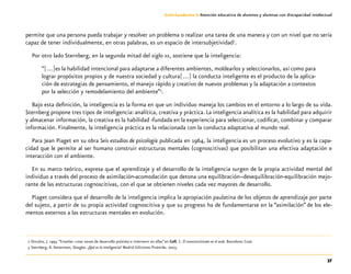 37
Guía-Cuaderno 3: Atención educativa de alumnos y alumnas con discapacidad intelectual
permite que una persona pueda trabajar y resolver un problema o realizar una tarea de una manera y con un nivel que no sería
capaz de tener individualmente, en otras palabras, es un espacio de intersubjetividad2
.
Por otro lado Sternberg, en la segunda mitad del siglo xx, sostiene que la inteligencia:
“[…]es la habilidad intencional para adaptarse a diferentes ambientes, moldearlos y seleccionarlos, así como para
lograr propósitos propios y de nuestra sociedad y cultura[…] la conducta inteligente es el producto de la aplica-
ción de estrategias de pensamiento, el manejo rápido y creativo de nuevos problemas y la adaptación a contextos
por la selección y remodelamiento del ambiente”3
.
Bajo esta definición, la inteligencia es la forma en que un individuo maneja los cambios en el entorno a lo largo de su vida.
Sternberg propone tres tipos de inteligencia: analítica, creativa y práctica. La inteligencia analítica es la habilidad para adquirir
y almacenar información, la creativa es la habilidad -fundada en la experiencia para seleccionar, codificar, combinar y comparar
información. Finalmente, la inteligencia práctica es la relacionada con la conducta adaptativa al mundo real.
Para Jean Piaget en su obra Seis estudios de psicología publicada en 1964, la inteligencia es un proceso evolutivo y es la capa-
cidad que le permite al ser humano construir estructuras mentales (cognoscitivas) que posibilitan una efectiva adaptación e
interacción con el ambiente.
En su marco teórico, expresa que el aprendizaje y el desarrollo de la inteligencia surgen de la propia actividad mental del
individuo a través del proceso de asimilación-acomodación que detona una equilibración–desequilibración-equilibración mejo-
rante de las estructuras cognoscitivas, con el que se obtienen niveles cada vez mayores de desarrollo.
Piaget considera que el desarrollo de la inteligencia implica la apropiación paulatina de los objetos de aprendizaje por parte
del sujeto, a partir de su propia actividad cognoscitiva y que su progreso ha de fundamentarse en la “asimilación” de los ele-
mentos externos a las estructuras mentales en evolución.
	2	Onrubia, J. 1993.“Enseñar: crear zonas de desarrollo próximo e intervenir en ellas”en Coll, C. El constructivismo en el aula. Barcelona: Graó.
	 3	Sternberg, R. Detterman, Douglas. ¿Qué es la inteligencia? Madrid Ediciones Pirámide, 2003.
 